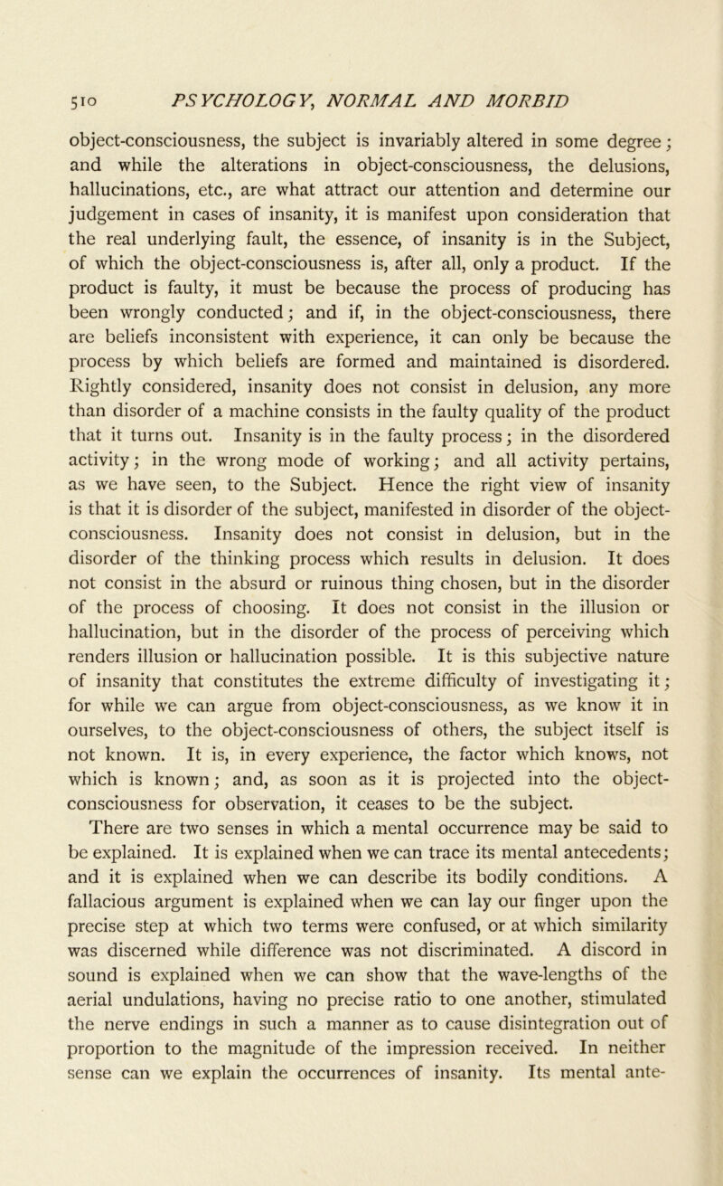 object-consciousness, the subject is invariably altered in some degree; and while the alterations in object-consciousness, the delusions, hallucinations, etc., are what attract our attention and determine our judgement in cases of insanity, it is manifest upon consideration that the real underlying fault, the essence, of insanity is in the Subject, of which the object-consciousness is, after all, only a product. If the product is faulty, it must be because the process of producing has been wrongly conducted; and if, in the object-consciousness, there are beliefs inconsistent with experience, it can only be because the process by which beliefs are formed and maintained is disordered. Rightly considered, insanity does not consist in delusion, any more than disorder of a machine consists in the faulty quality of the product that it turns out. Insanity is in the faulty process; in the disordered activity; in the wrong mode of working; and all activity pertains, as we have seen, to the Subject. Hence the right view of insanity is that it is disorder of the subject, manifested in disorder of the object- consciousness. Insanity does not consist in delusion, but in the disorder of the thinking process which results in delusion. It does not consist in the absurd or ruinous thing chosen, but in the disorder of the process of choosing. It does not consist in the illusion or hallucination, but in the disorder of the process of perceiving which renders illusion or hallucination possible. It is this subjective nature of insanity that constitutes the extreme difficulty of investigating it; for while we can argue from object-consciousness, as we know it in ourselves, to the object-consciousness of others, the subject itself is not known. It is, in every experience, the factor which knows, not which is known; and, as soon as it is projected into the object- consciousness for observation, it ceases to be the subject. There are two senses in which a mental occurrence may be said to be explained. It is explained when we can trace its mental antecedents; and it is explained when we can describe its bodily conditions. A fallacious argument is explained when we can lay our finger upon the precise step at which two terms were confused, or at which similarity was discerned while difference was not discriminated. A discord in sound is explained when we can show that the wave-lengths of the aerial undulations, having no precise ratio to one another, stimulated the nerve endings in such a manner as to cause disintegration out of proportion to the magnitude of the impression received. In neither sense can we explain the occurrences of insanity. Its mental ante-