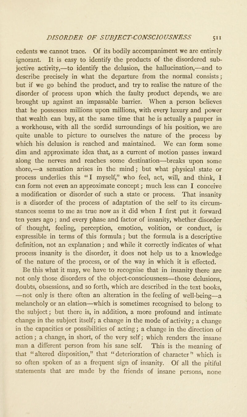 cedents we cannot trace. Of its bodily accompaniment we are entirely ignorant. It is easy to identify the products of the disordered sub- jective activity,—to identify the delusion, the hallucination,—and to describe precisely in what the departure from the normal consists; but if we go behind the product, and try to realise the nature of the disorder of process upon which the faulty product depends, we are brought up against an impassable barrier. When a person believes that he possesses millions upon millions, with every luxury and power that wealth can buy, at the same time that he is actually a pauper in a workhouse, with all the sordid surroundings of his position, we are quite unable to picture to ourselves the nature of the process by which his delusion is reached and maintained. We can form some dim and approximate idea that, as a current of motion passes inward along the nerves and reaches some destination—breaks upon some shore,—a sensation arises in the mind; but what physical state or process underlies this “ I myself,” who feel, act, will, and think, I can form not even an approximate concept; much less can I conceive a modification or disorder of such a state or process. That insanity is a disorder of the process of adaptation of the self to its circum- stances seems to me as true now as it did when I first put it forward ten years ago; and every phase and factor of insanity, whether disorder of thought, feeling, perception, emotion, volition, or conduct, is expressible in terms of this formula; but the formula is a descriptive definition, not an explanation; and while it correctly indicates of what process insanity is the disorder, it does not help us to a knowledge of the nature of the process, or of the way in which it is effected. Be this what it may, we have to recognise that in insanity there are not only those disorders of the object-consciousness—those delusions, doubts, obsessions, and so forth, which are described in the text books, —not only is there often an alteration in the feeling of well-being—a melancholy or an elation—which is sometimes recognised to belong to the subject; but there is, in addition, a more profound and intimate change in the subject itself; a change in the mode of activity; a change in the capacities or possibilities of acting; a change in the direction of action; a change, in short, of the very self; which renders the insane man a different person from his sane self. This is the meaning of that “ altered disposition,” that “ deterioration of character ” which is so often spoken of as a frequent sign of insanity. Of all the pitiful statements that are made by the friends of insane persons, none