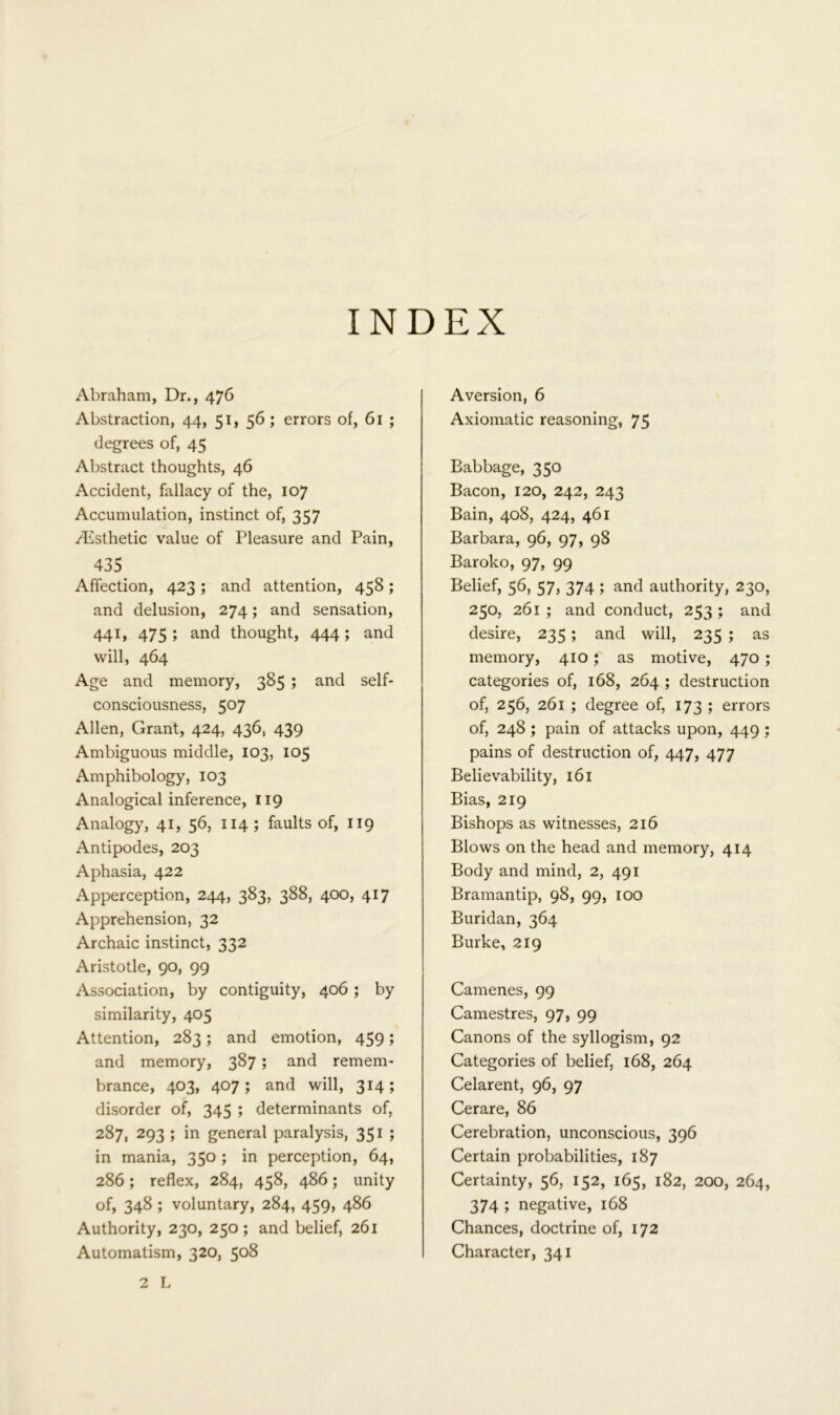 INDEX Abraham, Dr., 476 Abstraction, 44, 51, 56 ; errors of, 61 ; degrees of, 45 Abstract thoughts, 46 Accident, fallacy of the, 107 Accumulation, instinct of, 357 .Esthetic value of Pleasure and Pain, 435 Affection, 423; and attention, 458; and delusion, 274; and sensation, 441, 475; and thought, 444; and will, 464 Age and memory, 385 ; and self- consciousness, 5°7 Allen, Grant, 424, 436, 439 Ambiguous middle, 103, 105 Amphibology, 103 Analogical inference, 119 Analogy, 41, 56, 114 ; faults of, 119 Antipodes, 203 Aphasia, 422 Apperception, 244, 383, 388, 400, 417 Apprehension, 32 Archaic instinct, 332 Aristotle, 90, 99 Association, by contiguity, 406 ; by similarity, 405 Attention, 283; and emotion, 459; and memory, 387 ; and remem- brance, 403, 407; and will, 314; disorder of, 345 ; determinants of, 2^7, 293 ; in general paralysis, 351 ; in mania, 350 ; in perception, 64, 286; reflex, 284, 458, 486; unity of, 348 ; voluntary, 284, 459, 486 Authority, 230, 250; and belief, 261 Automatism, 320, 508 Aversion, 6 Axiomatic reasoning, 75 Babbage, 350 Bacon, 120, 242, 243 Bain, 408, 424, 461 Barbara, 96, 97, 98 Baroko, 97, 99 Belief, 56, 57, 374 ; and authority, 230, 250, 261 ; and conduct, 253 ; and desire, 235 ; and will, 235 ; as memory, 410 f as motive, 470 ; categories of, 168, 264 ; destruction of, 256, 261 ; degree of, 173 ; errors of, 248 ; pain of attacks upon, 449 ; pains of destruction of, 447, 477 Believability, 161 Bias, 219 Bishops as witnesses, 216 Blows on the head and memory, 414 Body and mind, 2, 491 Bramantip, 98, 99, 100 Buridan, 364 Burke, 219 Camenes, 99 Camestres, 97, 99 Canons of the syllogism, 92 Categories of belief, 168, 264 Celarent, 96, 97 Cerare, 86 Cerebration, unconscious, 396 Certain probabilities, 187 Certainty, 56, 152, 165, 182, 200, 264, 374 ; negative, 168 Chances, doctrine of, 172 Character, 341 2 L