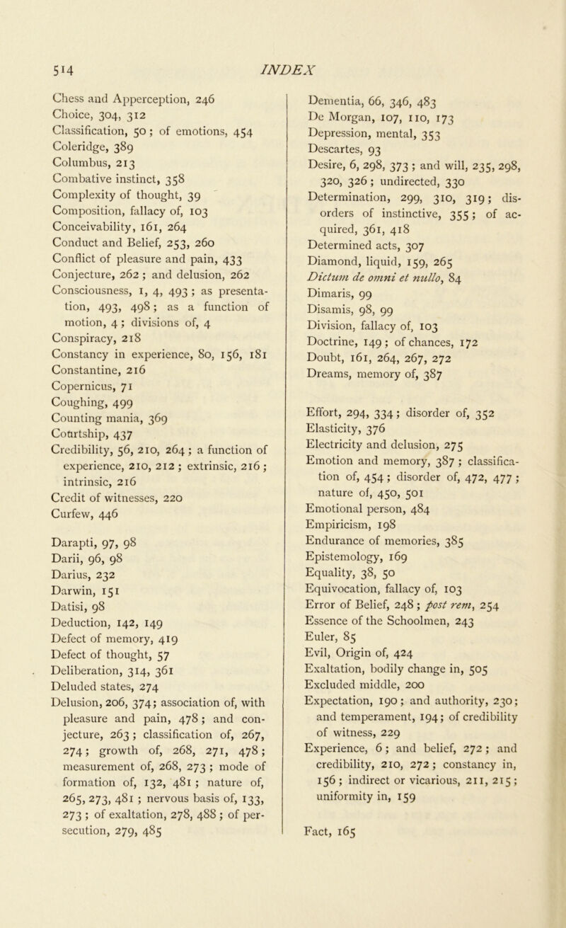 Chess and Apperception, 246 Choice, 304, 312 Classification, 50 ; of emotions, 454 Coleridge, 389 Columbus, 213 Combative instinct, 358 Complexity of thought, 39 Composition, fallacy of, 103 Conceivability, 161, 264 Conduct and Belief, 253, 260 Conflict of pleasure and pain, 433 Conjecture, 262 ; and delusion, 262 Consciousness, 1, 4, 493 ; as presenta- tion, 493, 498; as a function of motion, 4; divisions of, 4 Conspiracy, 218 Constancy in experience, 80, 156, 181 Constantine, 216 Copernicus, 71 Coughing, 499 Counting mania, 369 Courtship, 437 Credibility, 56, 210, 264 ; a function of experience, 210, 212 ; extrinsic, 216 ; intrinsic, 216 Credit of witnesses, 220 Curfew, 446 Darapti, 97, 98 Darii, 96, 98 Darius, 232 Darwin, 151 Datisi, 98 Deduction, 142, 149 Defect of memory, 419 Defect of thought, 57 Deliberation, 314, 361 Deluded states, 274 Delusion, 206, 374; association of, with pleasure and pain, 478; and con- jecture, 263; classification of, 267, 274; growth of, 268, 271, 478; measurement of, 268, 273 ; mode of formation of, 132, 481 ; nature of, 265, 273, 481 ; nervous basis of, 133, 273 ; of exaltation, 278, 488 ; of per- secution, 279, 485 Dementia, 66, 346, 483 De Morgan, 107, no, 173 Depression, mental, 353 Descartes, 93 Desire, 6, 298, 373 ; and will, 235, 298, 320, 326 ; undirected, 330 Determination, 299, 310, 319; dis- orders of instinctive, 355; of ac- quired, 361, 418 Determined acts, 307 Diamond, liquid, 159, 265 Dictum de omni et nullo, 84 Dimaris, 99 Disamis, 98, 99 Division, fallacy of, 103 Doctrine, 149; of chances, 172 Doubt, 161, 264, 267, 272 Dreams, memory of, 387 Effort, 294, 334; disorder of, 352 Elasticity, 376 Electricity and delusion, 275 Emotion and memory, 387 ; classifica- tion of, 454 ; disorder of, 472, 477 ; nature of, 450, 501 Emotional person, 484 Empiricism, 198 Endurance of memories, 385 Epistemology, 169 Equality, 38, 50 Equivocation, fallacy of, 103 Error of Belief, 248 ; post rem, 254 Essence of the Schoolmen, 243 Euler, 85 Evil, Origin of, 424 Exaltation, bodily change in, 505 Excluded middle, 200 Expectation, 190; and authority, 230; and temperament, 194; of credibility of witness, 229 Experience, 6; and belief, 272 ; and credibility, 210, 272; constancy in, 156; indirect or vicarious, 211, 215; uniformity in, 159 Fact, 165