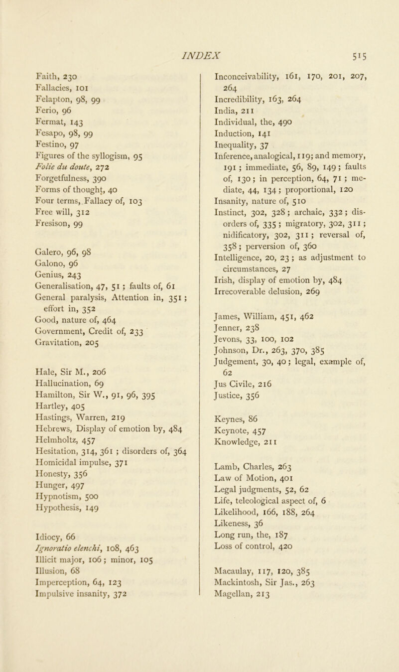 Faith, 230 Fallacies, 101 Felapton, 98, 99 Ferio, 96 Fermat, 143 Fesapo, 98, 99 Festino, 97 Figures of the syllogism, 95 Folie du doute, 272 Forgetfulness, 390 Forms of thought, 40 Four terms, Fallacy of, 103 Free will, 312 Fresison, 99 Galero, 96, 98 Galono, 96 Genius, 243 Generalisation, 47, 51 ; faults of, 61 General paralysis, Attention in, 351 ; effort in, 352 Good, nature of, 464 Government, Credit of, 233 Gravitation, 205 Flale, Sir M., 206 Hallucination, 69 Hamilton, Sir W., 91, 96, 395 Hartley, 405 Hastings, Warren, 219 Hebrews, Display of emotion by, 484 Helmholtz, 457 Hesitation, 314, 361 ; disorders of, 364 Homicidal impulse, 371 Honesty, 356 Hunger, 497 Hypnotism, 500 Hypothesis, 149 Inconceivability, 161, 170, 201, 207, 264 Incredibility, 163, 264 India, 211 Individual, the, 490 Induction, 141 Inequality, 37 Inference, analogical, 119; and memory, 191 ; immediate, 56, 89, 149; faults of, 130; in perception, 64, 71 ; me- diate, 44, 134; proportional, 120 Insanity, nature of, 510 Instinct, 302, 328 ; archaic, 332 ; dis- orders of, 335 ; migratory, 302, 311 ; nidificatory, 302, 311; reversal of, 358; perversion of, 360 Intelligence, 20, 23 ; as adjustment to circumstances, 27 Irish, display of emotion by, 484 Irrecoverable delusion, 269 James, William, 451, 462 Jenner, 238 Jevons, 33, 100, 102 Johnson, Dr., 263, 370, 385 Judgement, 30, 40; legal, example of, 62 Jus Civile, 216 Justice, 356 Keynes, 86 Keynote, 457 Knowledge, 211 Lamb, Charles, 263 Law of Motion, 401 Legal judgments, 52, 62 Life, teleological aspect of, 6 Likelihood, 166, 188, 264 Likeness, 36 Long run, the, 187 Loss of control, 420 Idiocy, 66 Ignoratio elenchi, 108, 463 Illicit major, 106 ; minor, 105 Illusion, 68 Imperception, 64, 123 Impulsive insanity, 372 Macaulay, 117, 120, 385 Mackintosh, Sir Jas., 263 Magellan, 213