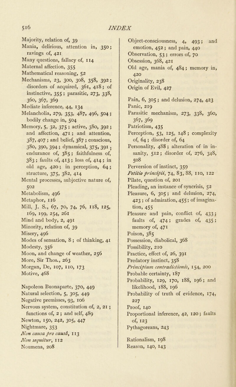 Majority, relation of, 39 Mania, delirious, attention in, 350; ravings of, 421 Many questions, fallacy of, 114 Maternal affection, 355 Mathematical reasoning, 52 Mechanisms, 23, 300, 308, 358, 392 ; disorders of acquired, 361, 418; of instinctive, 355 ; parasitic, 273, 338, 360, 367, 369 Mediate inference, 44, 134 Melancholia, 279, 353, 487, 496, 504; bodily change in, 504 Memory, 5, 32, 375 ; active, 380, 392 ; and affection, 471 ; and attention, 387, 407 ; and belief, 387 ; conscious, 38°, 390, 394 ; dynamical, 375, 391 . endurance of, 385 ; faithfulness of, 383 ; faults of, 413 ; loss of, 414 ; in old age, 420; in perception, 64; structure, 375, 382, 414 Mental processes, subjective nature of, 5°2 Metabolism, 496 Metaphor, 116 Mill, J. S., 67, 70, 74, 76, 118, 125, 169, 199, 254, 261 Mind and body, 2, 491 Minority, relation of, 39 Misery, 496 Modes of sensation, 8 ; of thinking, 41 Modesty, 356 Moon, and change of weather, 256 More, Sir Thos., 263 Morgan, De, 107, no, 173 Motive, 468 Napoleon Buonaparte, 370, 449 Natural selection, 5, 305, 449 Negative premisses, 93, 106 Nervous system, constitution of, 2, 21 ; functions of, 2 ; and self, 489 Newton, 150, 242, 305, 447 Nightmare, 353 Non catisa pro causdy 113 Non sequitur, 112 Noumena, 208 Object-consciousness, 4, 493; and emotion, 452 ; and pain, 440 Observation, 53 ; errors of, 70 Obsession, 368, 421 Old age, mania of, 484; memory in, 420 Originality, 238 Origin of Evil, 427 Pain, 6, 305 ; and delusion, 274, 423 Panic, 219 Parasitic mechanism, 273, 338, 360, 367, 369 Patriotism, 435 Perception, 53, 125, 148 ; complexity of, 64 ; disorder of, 64 Personality, 488; alteration of in in- sanity, 512; disorder of, 276, 348, 5°8 Perversion of instinct, 359 Petitio principii, 74, 83, 88, no, 122 Pilate, question of, 201 Pleading, an instance of syncrisis, 52 Pleasure, 6, 305 ; and delusion, 274, 423 ; of admiration, 455; of imagina- tion, 455 Pleasure and pain, conflict of, 433; faults of, 474; grades of, 435; memory of, 471 Poison, 385 Possession, diabolical, 368 Possibility, 210 Practice, effect of, 26, 391 Predatory instinct, 358 Principiutn contradiction is, 154, 200 Probable certainty, 187 Probability, 129, 170, 188, 196; and likelihood, 188, 196 Probability of truth of evidence, 174, 227 Proof, 140 Proportional inference, 42, 120; faults of, 123 Pythagoreans, 243 Rationalism, 198 Reason, 140, 143