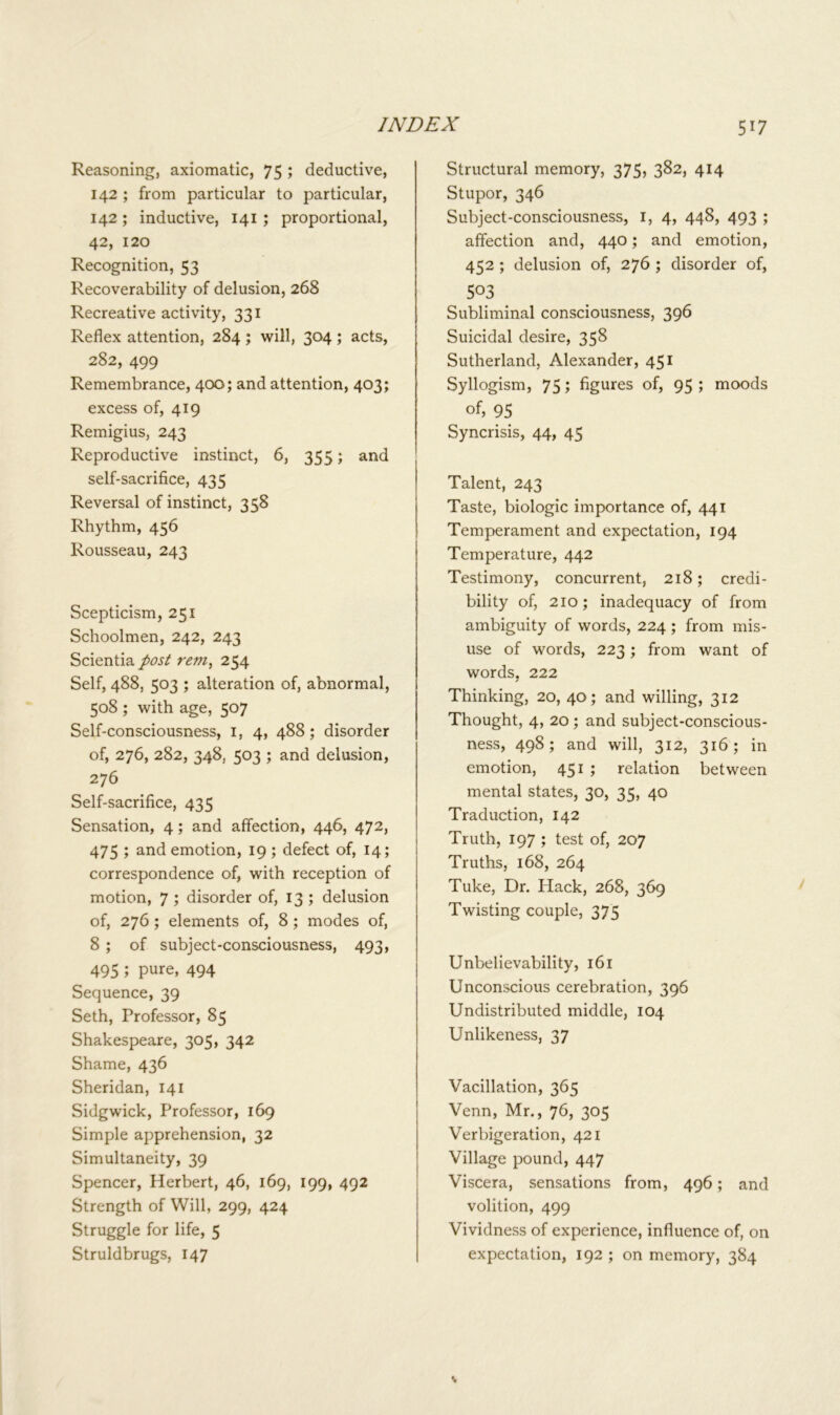 Reasoning, axiomatic, 75 '■> deductive, 142 ; from particular to particular, 142; inductive, 141 ; proportional, 42, 120 Recognition, 53 Recoverability of delusion, 268 Recreative activity, 331 Reflex attention, 284 ; will, 3°4 '■> acts, 282, 499 Remembrance, 400; and attention, 403; excess of, 419 Remigius, 243 Reproductive instinct, 6, 355; and self-sacrifice, 435 Reversal of instinct, 358 Rhythm, 456 Rousseau, 243 Scepticism, 251 Schoolmen, 242, 243 Scientia post rem, 254 Self, 488, 503 ; alteration of, abnormal, 508 ; with age, 507 Self-consciousness, 1, 4, 488; disorder of, 276, 282, 348, 503 ; and delusion, 276 Self-sacrifice, 435 Sensation, 4 ; and affection, 446, 472, 475 ; and emotion, 19 ; defect of, 14; correspondence of, with reception of motion, 7 ; disorder of, 13 ; delusion of, 276 ; elements of, 8 ; modes of, 8 ; of subject-consciousness, 493, 495 ; PUfe, 494 Sequence, 39 Seth, Professor, 85 Shakespeare, 305, 342 Shame, 436 Sheridan, 141 Sidgwick, Professor, 169 Simple apprehension, 32 Simultaneity, 39 Spencer, Herbert, 46, 169, 199, 492 Strength of Will, 299, 424 Struggle for life, 5 Struldbrugs, 147 Structural memory, 375, 382, 414 Stupor, 346 Subject-consciousness, 1, 4, 448, 493 ; affection and, 440; and emotion, 452 ; delusion of, 276 ; disorder of, 503 Subliminal consciousness, 396 Suicidal desire, 358 Sutherland, Alexander, 451 Syllogism, 75; figures of, 95 ; moods of, 95 Syncrisis, 44, 45 Talent, 243 Taste, biologic importance of, 441 Temperament and expectation, 194 Temperature, 442 Testimony, concurrent, 218; credi- bility of, 210; inadequacy of from ambiguity of words, 224 ; from mis- use of words, 223; from want of words, 222 Thinking, 20, 40; and willing, 312 Thought, 4, 20; and subject-conscious- ness, 498; and will, 312, 316; in emotion, 451 ; relation between mental states, 30, 35, 40 Traduction, 142 Truth, 197 ; test of, 207 Truths, 168, 264 Tuke, Dr. Plack, 268, 369 Twisting couple, 375 Unbelievability, 161 Unconscious cerebration, 396 Undistributed middle, 104 Unlikeness, 37 Vacillation, 365 Venn, Mr., 76, 305 Verbigeration, 421 Village pound, 447 Viscera, sensations from, 496; and volition, 499 Vividness of experience, influence of, on expectation, 192 ; on memory, 384
