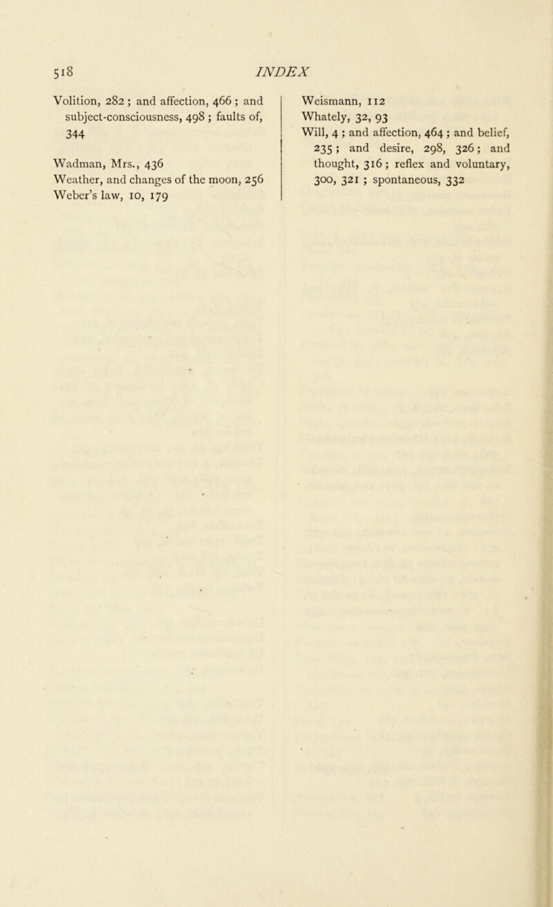 Volition, 282 ; and affection, 466 ; and subject-consciousness, 498 ; faults of, 344 Wadman, Mrs., 436 Weather, and changes of the moon, 256 Weber’s law, 10, 179 Weismann, 112 Whately, 32, 93 Will, 4 ; and affection, 464 ; and belief, 235 ; and desire, 298, 326; and thought, 316; reflex and voluntary, 300, 321 ; spontaneous, 332