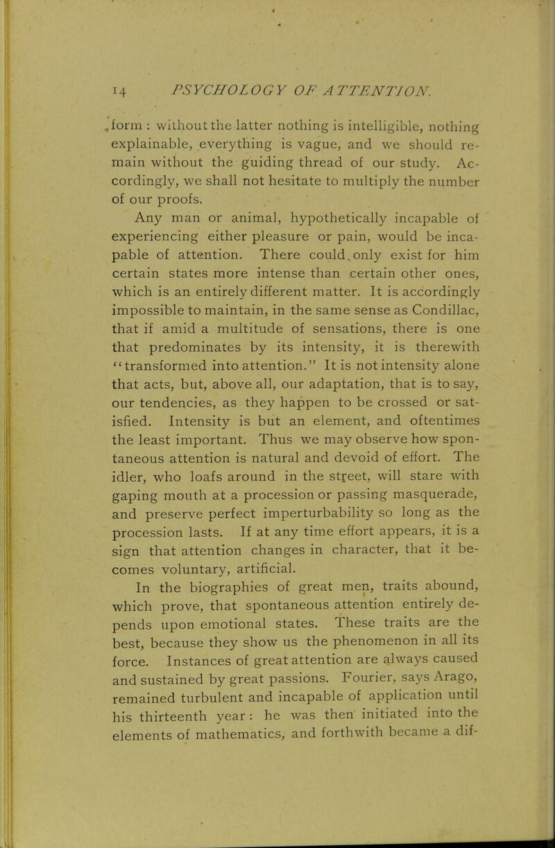 .form : without the latter nothing is intelligible, nothing explainable, everything is vague, and we should re- main without the guiding thread of our study. Ac- cordingly, we shall not hesitate to multiply the number of our proofs. Any man or animal, hypothetically incapable ot experiencing either pleasure or pain, would be inca- pable of attention. There could,only exist for him certain states more intense than certain other ones, which is an entirely different matter. It is accordingly impossible to maintain, in the same sense as Condillac, that if amid a multitude of sensations, there is one that predominates by its intensity, it is therewith transformed into attention. It is not intensity alone that acts, but, above all, our adaptation, that is to say, our tendencies, as they happen to be crossed or sat- isfied. Intensity is but an element, and oftentimes the least important. Thus we may observe how spon- taneous attention is natural and devoid of effort. The idler, who loafs around in the street, will stare with gaping mouth at a procession or passing masquerade, and preserve perfect imperturbability so long as the procession lasts. If at any time effort appears, it is a sign that attention changes in character, that it be- comes voluntary, artificial. In the biographies of great men, traits abound, which prove, that spontaneous attention entirely de- pends upon emotional states. These traits are the best, because they show us the phenomenon in all its force. Instances of great attention are always caused and sustained by great passions. Fourier, says Arago, remained turbulent and incapable of application until his thirteenth year : he was then initiated into the elements of mathematics, and forthwith became a dif-