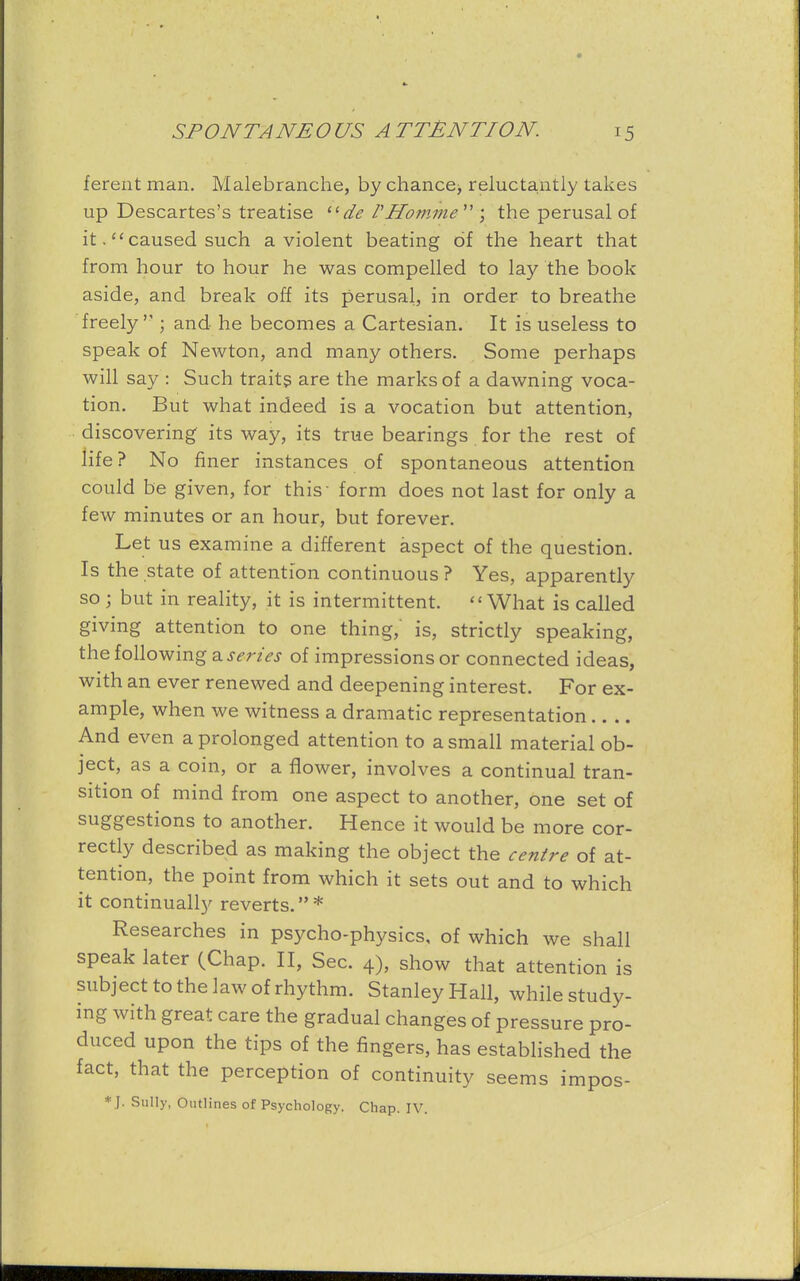 fereiit man. Malebranche, by chance> reluctantly takes up Descartes's treatise de VHomme  ; the perusal of it. caused such a violent beating of the heart that from hour to hour he was compelled to lay the book aside, and break off its perusal, in order to breathe freely j and he becomes a Cartesian. It is useless to speak of Newton, and many others. Some perhaps will say : Such traits are the marks of a dawning voca- tion. But what indeed is a vocation but attention, discovering its way, its true bearings for the rest of life ? No finer instances of spontaneous attention could be given, for this form does not last for only a few minutes or an hour, but forever. Let us examine a different aspect of the question. Is the state of attention continuous ? Yes, apparently so ; but in reality, it is intermittent. What is called giving attention to one thing, is, strictly speaking, the following a series of impressions or connected ideas, with an ever renewed and deepening interest. For ex- ample, when we witness a dramatic representation And even a prolonged attention to a small material ob- ject, as a coin, or a flower, involves a continual tran- sition of mind from one aspect to another, one set of suggestions to another. Hence it would be more cor- rectly described as making the object the centre of at- tention, the point from which it sets out and to which it continually reverts.* Researches in psycho-physics, of which we shall speak later (Chap. II, Sec. 4), show that attention is subject to the law of rhythm. Stanley Hall, while study- ing with great care the gradual changes of pressure pro- duced upon the tips of the fingers, has established the fact, that the perception of continuity seems impos- * J. Sully, Outlines of Psychology. Chap. IV.