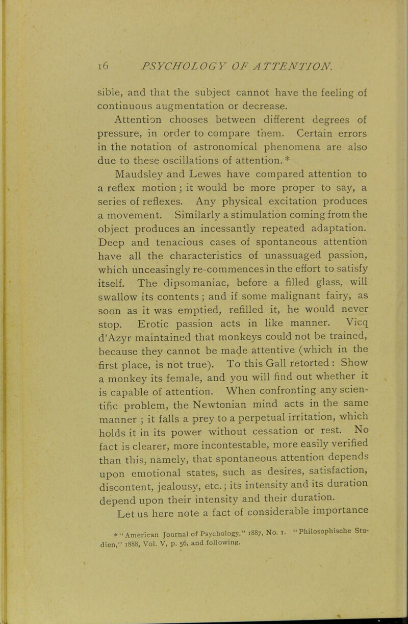 sible, and that the subject cannot have the feeling of continuous augmentation or decrease. Attention chooses between different degrees of pressure, in order to compare them. Certain errors in the notation of astronomical phenomena are also due to these oscillations of attention.* Maudsley and Lewes have compared attention to a reflex motion; it would be more proper to say, a series of reflexes. Any physical excitation produces a movement. Similarly a stimulation coming from the object produces an incessantly repeated adaptation. Deep and tenacious cases of spontaneous attention have all the characteristics of unassuaged passion, which unceasingly re-commences in the effort to satisfy itself. The dipsomaniac, before a filled glass, will swallow its contents j and if some malignant fairy, as soon as it was emptied, refilled it, he would never stop. Erotic passion acts in like manner. Vicq d'Azyr maintained that monkeys could not be trained, because they cannot be made attentive (which in the first place, is not true). To this Gall retorted : Show a monkey its female, and you will find out whether it is capable of attention. When confronting any scien- tific problem, the Newtonian mind acts in the same manner ; it falls a prey to a perpetual irritation, which holds it in its power without cessation or rest. No fact is clearer, more incontestable, more easily verified than this, namely, that spontaneous attention depends upon emotional states, such as desires, satisfaction, discontent, jealousy, etc.; its intensity and its duration depend upon their intensity and their duration. Let us here note a fact of considerable importance * - American Journal of Psychology, 1887, No. 1.  Philosophische Stu- dien, 1888, Vol. V, p. 56, and following.