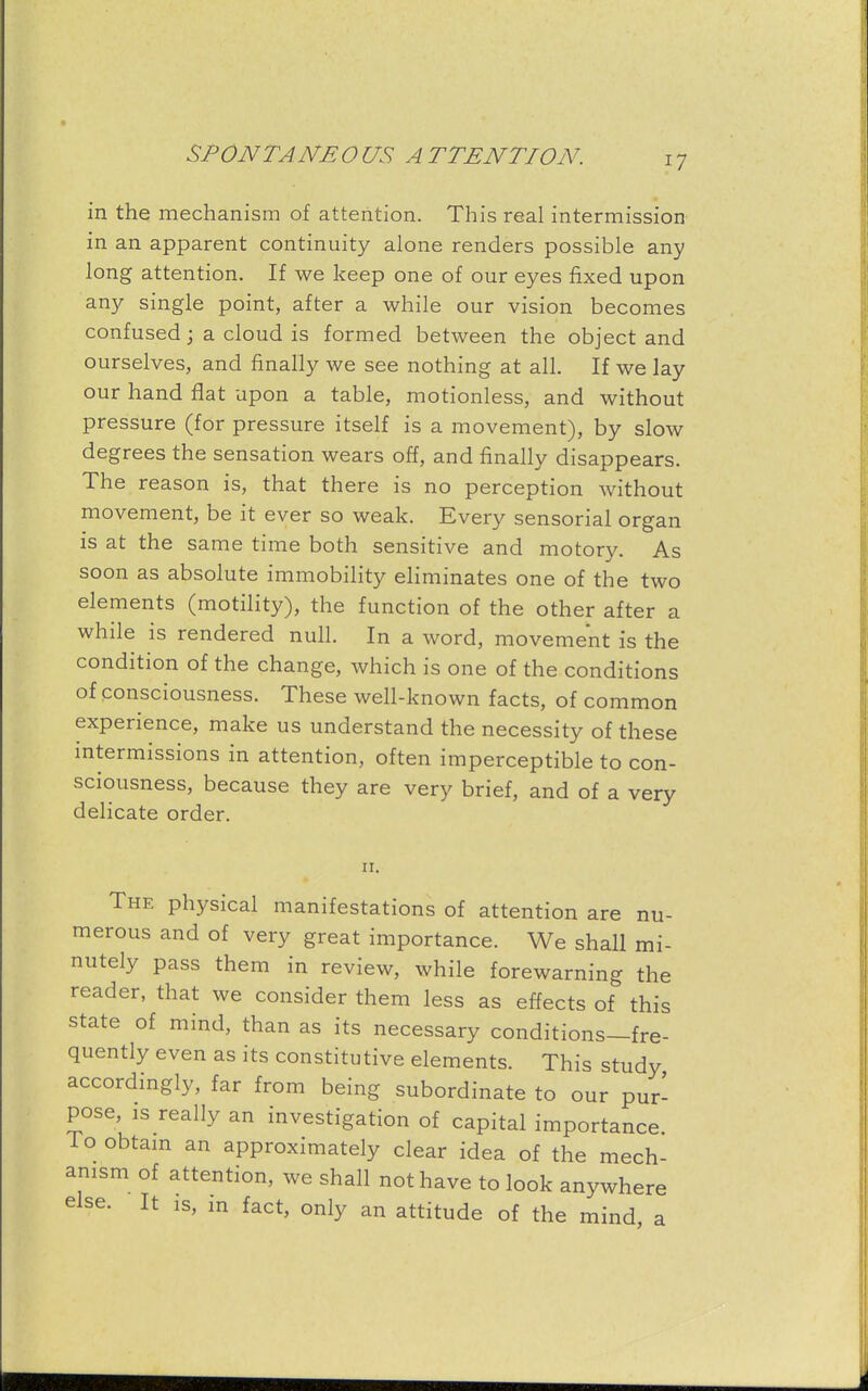 in the mechanism of attention. This real intermission in an apparent continuity alone renders possible any long attention. If we keep one of our eyes fixed upon any single point, after a while our vision becomes confused; a cloud is formed between the object and ourselves, and finally we see nothing at all. If we lay our hand flat upon a table, motionless, and without pressure (for pressure itself is a movement), by slow degrees the sensation wears off, and finally disappears. The reason is, that there is no perception without movement, be it ever so weak. Every sensorial organ is at the same time both sensitive and motory. As soon as absolute immobility eliminates one of the two elements (motility), the function of the other after a while is rendered null. In a word, movement is the condition of the change, which is one of the conditions of consciousness. These well-known facts, of common experience, make us understand the necessity of these intermissions in attention, often imperceptible to con- sciousness, because they are very brief, and of a very delicate order. ii. The physical manifestations of attention are nu- merous and of very great importance. We shall mi- nutely pass them in review, while forewarning the reader, that we consider them less as effects of this state of mind, than as its necessary conditions—fre- quently even as its constitutive elements. This study accordingly, far from being subordinate to our pur- pose, is really an investigation of capital importance To obtain an approximately clear idea of the mech- anism of attention, we shall not have to look anywhere else. It is, in fact, only an attitude of the mind, a