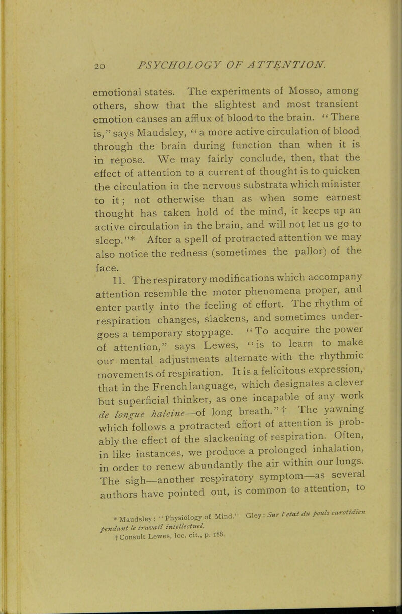 emotional states. The experiments of Mosso, among others, show that the slightest and most transient emotion causes an afflux of blood to the brain.  There is, says Maudsley,  a more active circulation of blood through the brain during function than when it is in repose. We may fairly conclude, then, that the effect of attention to a current of thought is to quicken the circulation in the nervous substrata which minister to it; not otherwise than as when some earnest thought has taken hold of the mind, it keeps up an active circulation in the brain, and will not let us go to sleep.* After a spell of protracted attention we may also notice the redness (sometimes the pallor) of the face. II. The respiratory modifications which accompany attention resemble the motor phenomena proper, and enter partly into the feeling of effort. The rhythm of respiration changes, slackens, and sometimes under- goes a temporary stoppage. To acquire the power of attention, says Lewes, is to learn to make our mental adjustments alternate with the rhythmic movements of respiration. It is a felicitous expression, that in the French language, which designates a clever but superficial thinker, as one incapable of any work de longue haleine-oi long breath, f The yawning which follows a protracted effort of attention is prob- ably the effect of the slackening of respiration. Often, in like instances, we produce a prolonged inhalation, in order to renew abundantly the air within our lungs The sigh—another respiratory symptom—as several authors have pointed out, is common to attention, to * Maudsley : « Physiology of Mind. G.ey : Sur Vetat a>« PouU carotUUcn pendant le travail intellecttiel. t Consult Lewes, loc. cit., p. 188.