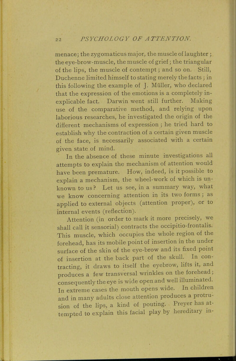 menace; the zygomaticus major, the muscle of laughter ; the eye-brow-muscle, the muscle of grief; the triangular of the lips, the muscle of contempt; and so on. Still, Duchenne limited himself to stating merely the facts ; in this following the example of J. Miiller, who declared that the expression of the emotions is a completely in- explicable fact. Darwin went still further. Making use of the comparative method, and relying upon laborious researches, he investigated the origin of the different mechanisms of expression ; he tried hard to establish why the contraction of a certain given muscle of the face, is necessarily associated with a certain given state of mind. In the absence of these minute investigations all attempts to explain the mechanism of attention would have been premature. How, indeed, is it possible to explain a mechanism, the wheel-work of which is un- known to us ? Let us see, in a summary way, what we know concerning attention in its two forms ; as applied to external objects (attention proper), or to internal events (reflection). Attention (in order to mark it more precisely, we shall call it sensorial) contracts the occipitio-frontalis. This muscle, which occupies the whole region of the forehead, has its mobile point of insertion in the under surface of the skin of the eye-brow and its fixed point of insertion at the back part of the skull. In con- tracting, it draws to itself the eyebrow, lifts it, and produces a few transversal wrinkles on the forehead; consequently the eye is wide open and well illuminated. In extreme cases the mouth opens wide. In children and in many adults close attention produces a protru- sion of the lips, a kind of pouting. Preyer has at- tempted to explain this facial play by hereditary in-