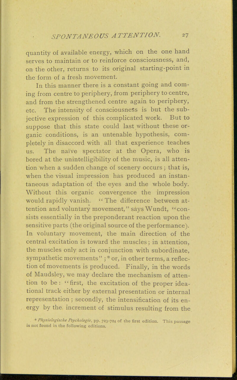 quantity of available energy, which on the one hand serves to maintain or to reinforce consciousness, and, on the other, returns to its original starting-point in the form of a fresh movement. In this manner there is a constant going and com- ing from centre to periphery, from periphery to centre, and from the strengthened centre again to periphery, etc. The intensity of consciousness is but the sub- jective expression of this complicated work. But to suppose that this state could last without these or- ganic conditions, is an untenable hypothesis, com- pletely in disaccord with all that experience teaches us. The naive spectator at the Opera, who is bored at the unintelligibility of the music, is all atten- tion when a sudden change of scenery occurs; that is, when the visual impression has produced an instan- taneous adaptation of the eyes and the whole body. Without this organic convergence the impression would rapidly vanish. The difference between at- tention and voluntary movement, saysWundt, con- sists essentially in the preponderant reaction upon the sensitive parts (the original source of the performance). In voluntary movement, the main direction of the central excitation is toward the muscles; in attention, the muscles only act in conjunction with subordinate, sympathetic movements  ; * or, in other terms, a reflec- tion of movements is produced. Finally, in the words of Maudsley, we may declare the mechanism of atten- tion to be: first, the excitation of the proper idea- tional track either by external presentation or internal representation ; secondly, the intensification of its en- ergy by the increment of stimulus resulting from the * Physiologische Psychologies pp. 723-724 of the first edition. This passage is not found in the following editions.