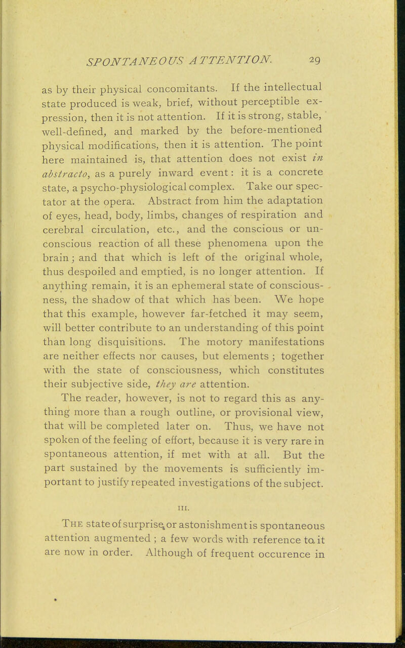 as by their physical concomitants. If the intellectual state produced is weak, brief, without perceptible ex- pression, then it is not attention. If it is strong, stable, well-defined, and marked by the before-mentioned physical modifications, then it is attention. The point here maintained is, that attention does not exist in abstracto, as a purely inward event: it is a concrete state, a psycho-physiological complex. Take our spec- tator at the opera. Abstract from him the adaptation of eyes, head, body, limbs, changes of respiration and cerebral circulation, etc., and the conscious or un- conscious reaction of all these phenomena upon the brain; and that which is left of the original whole, thus despoiled and emptied, is no longer attention. If anything remain, it is an ephemeral state of conscious- ness, the shadow of that which has been. We hope that this example, however far-fetched it may seem, will better contribute to an understanding of this point than long disquisitions. The motory manifestations are neither effects nor causes, but elements ; together with the state of consciousness, which constitutes their subjective side, they are attention. The reader, however, is not to regard this as any- thing more than a rough outline, or provisional view, that will be completed later on. Thus, we have not spoken of the feeling of effort, because it is very rare in spontaneous attention, if met with at all. But the part sustained by the movements is sufficiently im- portant to justify repeated investigations of the subject. in. The state of surprise, or astonishment is spontaneous attention augmented ; a few words with reference to. it are now in order. Although of frequent occurence in