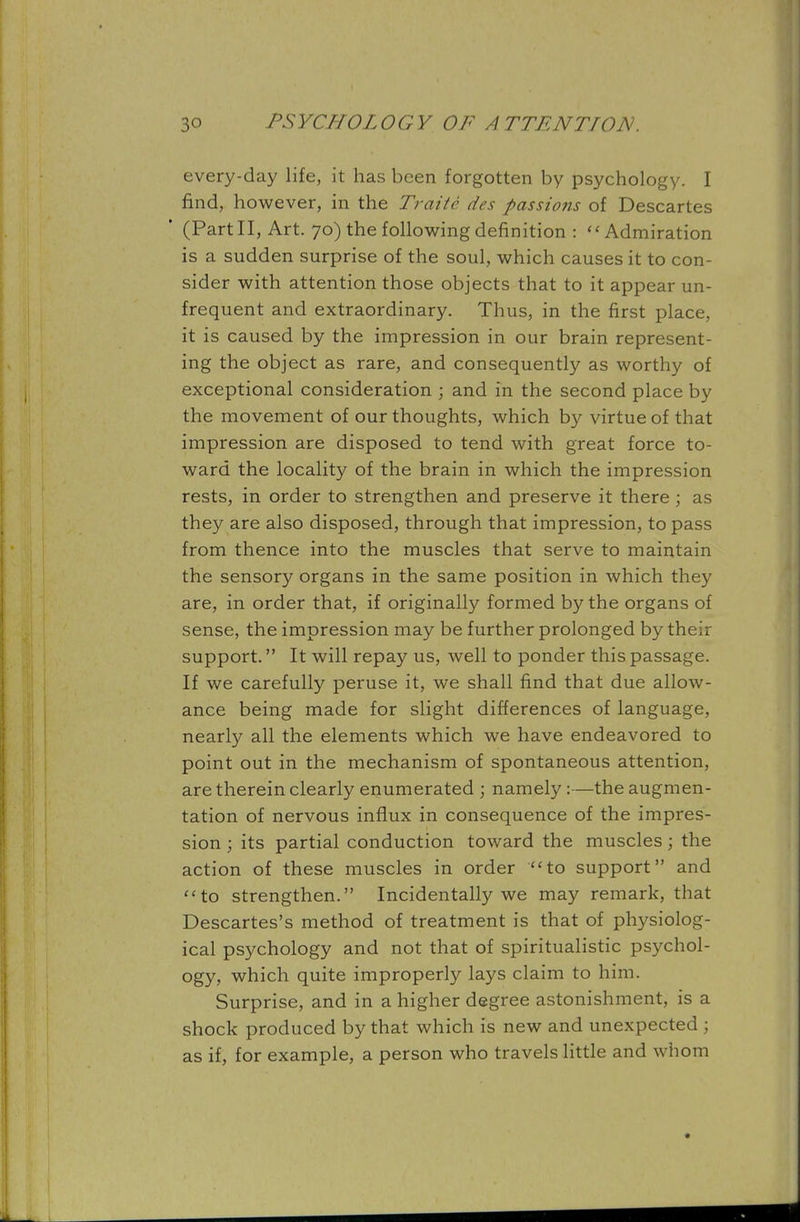 every-day life, it has been forgotten by psychology. I find, however, in the Traite des passions of Descartes ' (Part II, Art. 70) the following definition :  Admiration is a sudden surprise of the soul, which causes it to con- sider with attention those objects that to it appear un- frequent and extraordinary. Thus, in the first place, it is caused by the impression in our brain represent- ing the object as rare, and consequently as worthy of exceptional consideration ; and in the second place by the movement of our thoughts, which by virtue of that impression are disposed to tend with great force to- ward the locality of the brain in which the impression rests, in order to strengthen and preserve it there; as they are also disposed, through that impression, to pass from thence into the muscles that serve to maintain the sensory organs in the same position in which they are, in order that, if originally formed by the organs of sense, the impression may be further prolonged by their support. It will repay us, well to ponder this passage. If we carefully peruse it, we shall find that due allow- ance being made for slight differences of language, nearly all the elements which we have endeavored to point out in the mechanism of spontaneous attention, are therein clearly enumerated ; namely:—the augmen- tation of nervous influx in consequence of the impres- sion ; its partial conduction toward the muscles; the action of these muscles in order to support and to strengthen. Incidentally we may remark, that Descartes's method of treatment is that of physiolog- ical psychology and not that of spiritualistic psychol- ogy, which quite improperly lays claim to him. Surprise, and in a higher degree astonishment, is a shock produced by that which is new and unexpected ; as if, for example, a person who travels little and whom