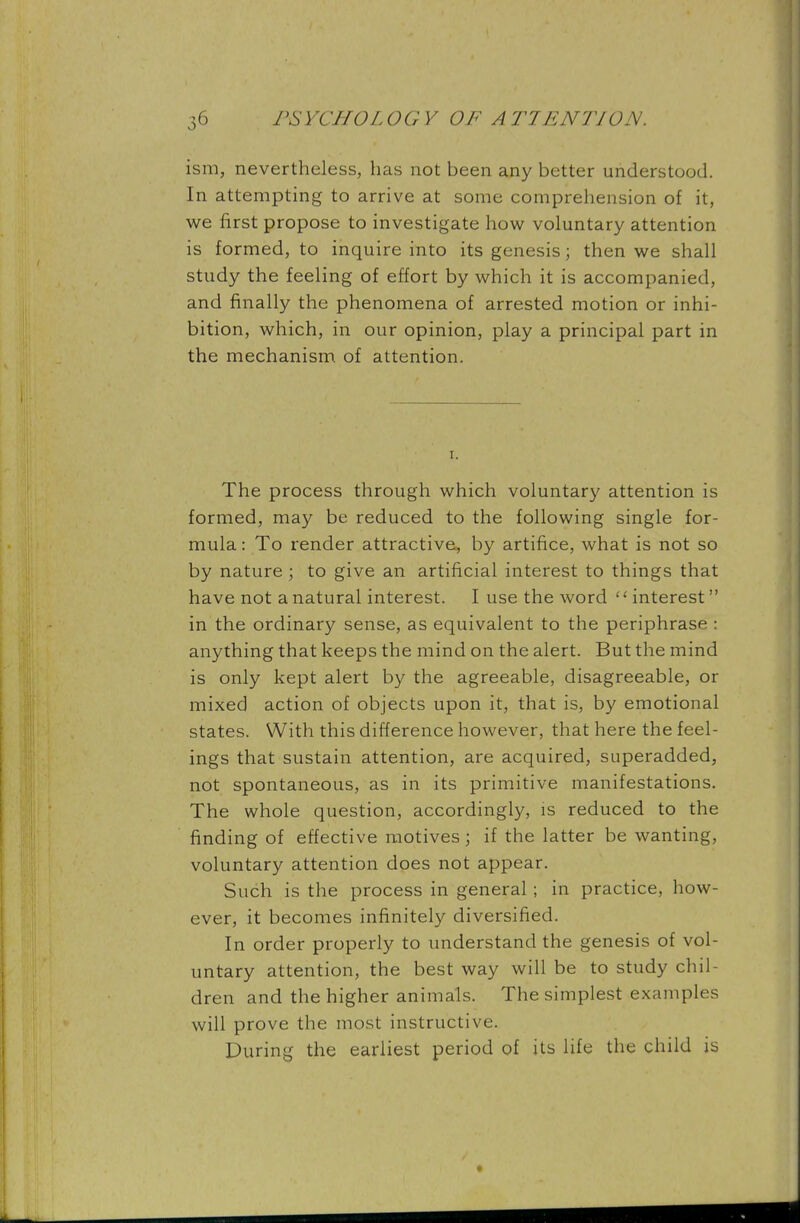 ism, nevertheless, has not been any better understood. In attempting to arrive at some comprehension of it, we first propose to investigate how voluntary attention is formed, to inquire into its genesis; then we shall study the feeling of effort by which it is accompanied, and finally the phenomena of arrested motion or inhi- bition, which, in our opinion, play a principal part in the mechanism of attention. The process through which voluntary attention is formed, may be reduced to the following single for- mula : To render attractive, by artifice, what is not so by nature; to give an artificial interest to things that have not a natural interest. I use the word interest in the ordinary sense, as equivalent to the periphrase : anything that keeps the mind on the alert. But the mind is only kept alert by the agreeable, disagreeable, or mixed action of objects upon it, that is, by emotional states. With this difference however, that here the feel- ings that sustain attention, are acquired, superadded, not spontaneous, as in its primitive manifestations. The whole question, accordingly, is reduced to the finding of effective motives; if the latter be wanting, voluntary attention does not appear. Such is the process in general; in practice, how- ever, it becomes infinitely diversified. In order properly to understand the genesis of vol- untary attention, the best way will be to study chil- dren and the higher animals. The simplest examples will prove the most instructive. During the earliest period of its life the child is