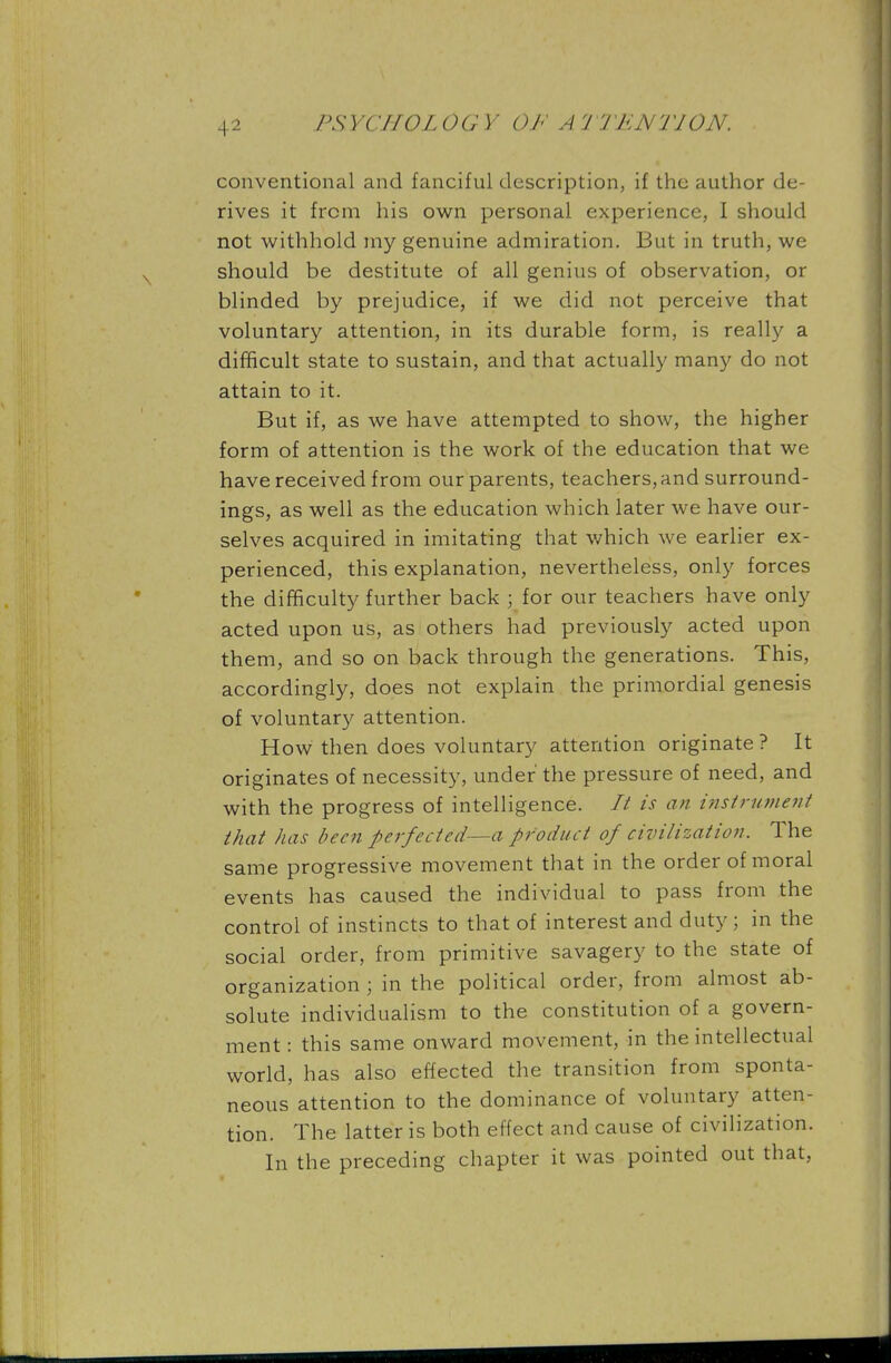 conventional and fanciful description, if the author de- rives it from his own personal experience, I should not withhold my genuine admiration. But in truth, we should be destitute of all genius of observation, or blinded by prejudice, if we did not perceive that voluntary attention, in its durable form, is really a difficult state to sustain, and that actually many do not attain to it. But if, as we have attempted to show, the higher form of attention is the work of the education that we have received from our parents, teachers, and surround- ings, as well as the education which later we have our- selves acquired in imitating that which we earlier ex- perienced, this explanation, nevertheless, only forces the difficulty further back ; for our teachers have only acted upon us, as others had previously acted upon them, and so on back through the generations. This, accordingly, does not explain the primordial genesis of voluntary attention. How then does voluntary attention originate ? It originates of necessity, under the pressure of need, and with the progress of intelligence. // is an instrument that has been perfected—a product of civilization. The same progressive movement that in the order of moral events has caused the individual to pass from the control of instincts to that of interest and duty; in the social order, from primitive savagery to the state of organization ; in the political order, from almost ab- solute individualism to the constitution of a govern- ment : this same onward movement, in the intellectual world, has also effected the transition from sponta- neous attention to the dominance of voluntary atten- tion. The latter is both effect and cause of civilization. In the preceding chapter it was pointed out that,