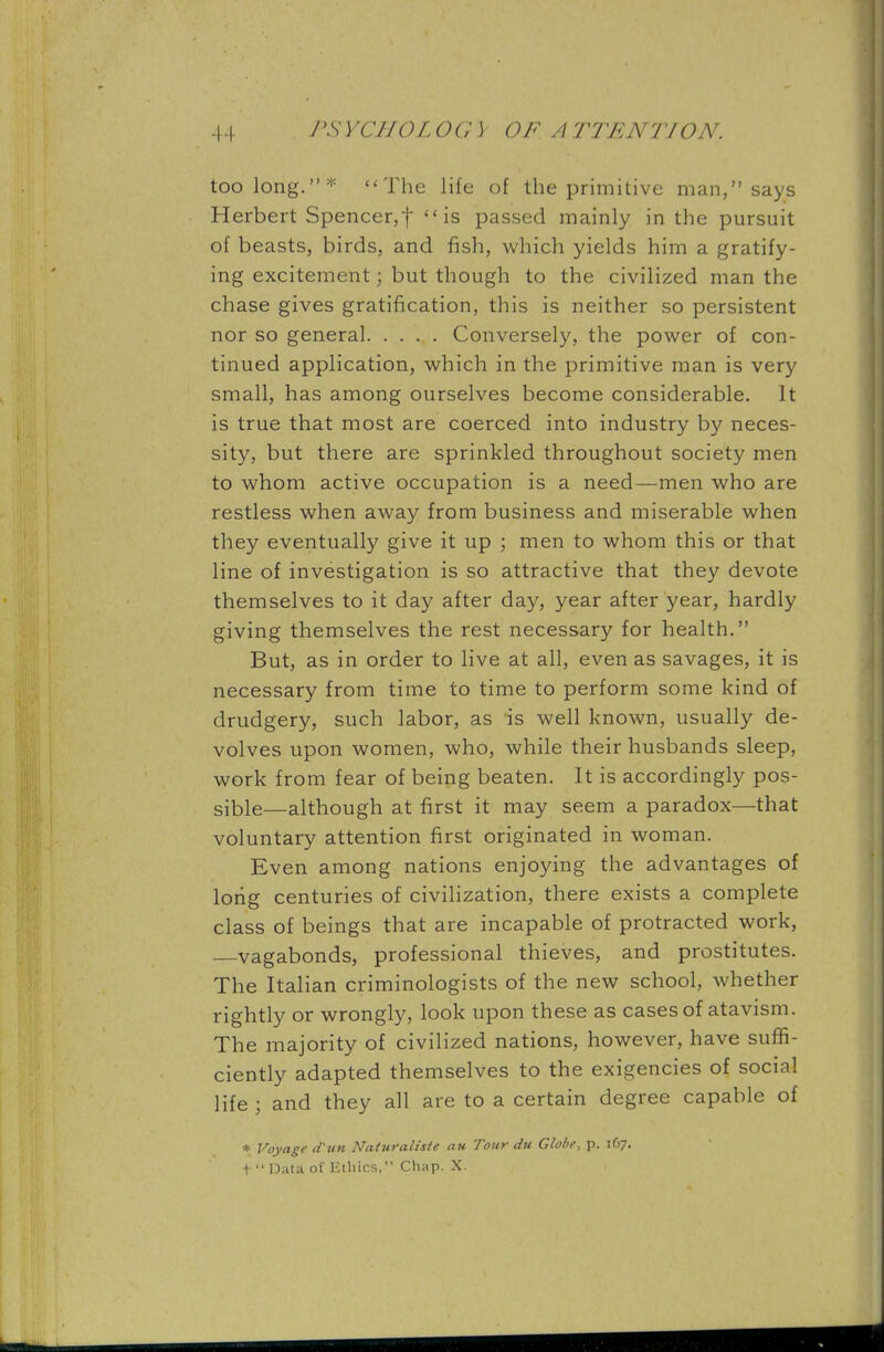 too long.* The life of the primitive man, says Herbert Spencer,f is passed mainly in the pursuit of beasts, birds, and fish, which yields him a gratify- ing excitement; but though to the civilized man the chase gives gratification, this is neither so persistent nor so general Conversely, the power of con- tinued application, which in the primitive man is very small, has among ourselves become considerable. It is true that most are coerced into industry by neces- sity, but there are sprinkled throughout society men to whom active occupation is a need—men who are restless when away from business and miserable when they eventually give it up ; men to whom this or that line of investigation is so attractive that they devote themselves to it day after day, year after year, hardly giving themselves the rest necessary for health. But, as in order to live at all, even as savages, it is necessary from time to time to perform some kind of drudgery, such labor, as is well known, usually de- volves upon women, who, while their husbands sleep, work from fear of being beaten. It is accordingly pos- sible—although at first it may seem a paradox—that voluntary attention first originated in woman. Even among nations enjoying the advantages of long centuries of civilization, there exists a complete class of beings that are incapable of protracted work, vagabonds, professional thieves, and prostitutes. The Italian criminologists of the new school, whether rightly or wrongly, look upon these as cases of atavism. The majority of civilized nations, however, have suffi- ciently adapted themselves to the exigencies of social life ; and they all are to a certain degree capable of * Voyage d'un Naturalisie au Tour du Globe, p. 167. t  Data of Etliics, Cluip. X.