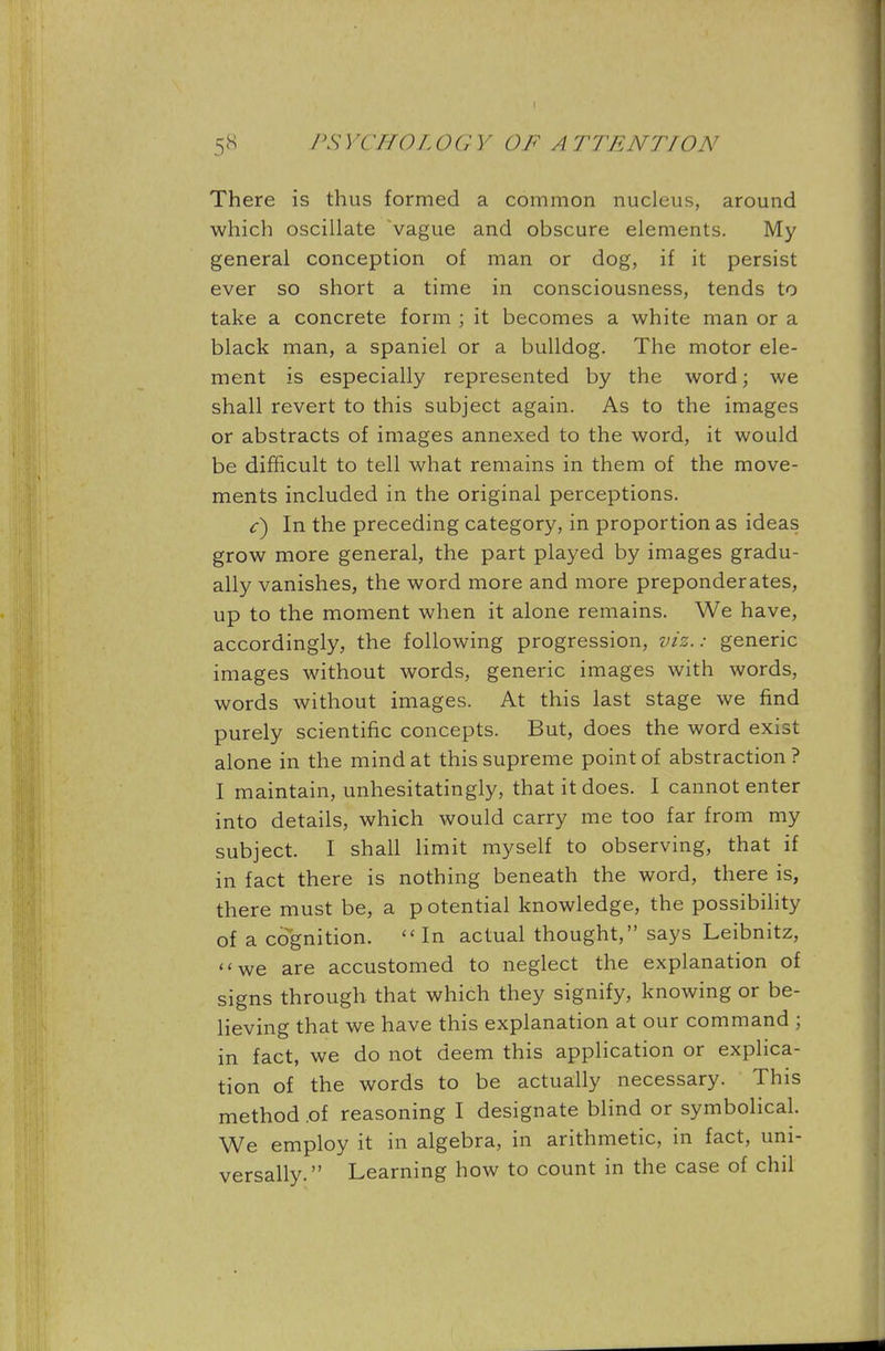 There is thus formed a common nucleus, around which oscillate vague and obscure elements. My general conception of man or dog, if it persist ever so short a time in consciousness, tends to take a concrete form ; it becomes a white man or a black man, a spaniel or a bulldog. The motor ele- ment is especially represented by the word; we shall revert to this subject again. As to the images or abstracts of images annexed to the word, it would be difficult to tell what remains in them of the move- ments included in the original perceptions. c) In the preceding category, in proportion as ideas grow more general, the part played by images gradu- ally vanishes, the word more and more preponderates, up to the moment when it alone remains. We have, accordingly, the following progression, viz.: generic images without words, generic images with words, words without images. At this last stage we find purely scientific concepts. But, does the word exist alone in the mind at this supreme point of abstraction? I maintain, unhesitatingly, that it does. I cannot enter into details, which would carry me too far from my subject. I shall limit myself to observing, that if in fact there is nothing beneath the word, there is, there must be, a p otential knowledge, the possibility of a cognition. In actual thought, says Leibnitz, we are accustomed to neglect the explanation of signs through, that which they signify, knowing or be- lieving that we have this explanation at our command ; in fact, we do not deem this application or explica- tion of the words to be actually necessary. This method .of reasoning I designate blind or symbolical. We employ it in algebra, in arithmetic, in fact, uni- versally. Learning how to count in the case of chil