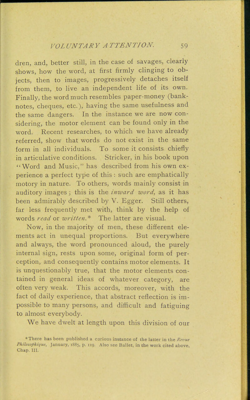 dren, and, better still, in the case of savages, clearly shows, how the word, at first firmly clinging to ob- jects, then to images, progressively detaches itself from them, to live an independent life of its own. Finally, the word much resembles paper-money (bank- notes, cheques, etc.), having the same usefulness and the same dangers. In the instance we are now con- sidering, the motor element can be found only in the word. Recent researches, to which we have already referred, show that words do not exist in the same form in all individuals. To some it consists chiefly in articulative conditions. Strieker, in his book upon Word and Music, has described from his own ex- perience a perfect type of this : such are emphatically motory in nature. To others, words mainly consist in auditory images ; this is the inward word, as it has been admirably described by V. Egger. Still others, far less frequently met with, think by the help of words read or written.* The latter are visual. Now, in the majority of men, these different ele- ments act in unequal proportions. But everywhere and always, the word pronounced aloud, the purely internal sign, rests upon some, original form of per- ception, and consequently contains motor elements. It is unquestionably true, that the motor elements con- tained in general ideas of whatever category, are often very weak. This accords, moreover, with the fact of daily experience, that abstract reflection is im- possible to many persons, and difficult and fatiguing to almost everybody. We have dwelt at length upon this division of our * There has been published a carious instance of the latter in the Revue Philosophique, January, 1885, p. 119. Also see Ballet, in the work cited above, Chap. III.