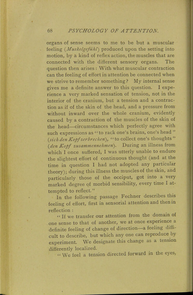 organs of sense seems to me to be but a muscular feeling (MuskelgefiUW) produced upon the setting into motion, by a kind of reflex action, the muscles that are connected with the different sensory organs. The question then arises : With what muscular contraction can the feeling of effort in attention be connected when we strive to remember something? My internal sense gives me a definite answer to this question. I expe- rience a very marked sensation of tension, not in the interior of the cranium, but a tension and a contrac- tion as if of the skin of the head, and a pressure from without inward over the whole cranium, evidently caused by a contraction of the muscles of the skin of the head—circumstances which perfectly agree with such expressions as to rack one's brains, one's head  (sich den Kopf zerbrecheii), to collect one's thoughts  (den Kopf zusammennehmeri). During an illness from which I once suffered, I was utterly unable to endure the slightest effort of continuous thought (and at the time in question I had not adopted any particular theory); during this illness the muscles of the skin, and particularly those of the occiput, got into a very marked degree of morbid sensibility, every time I at- tempted to reflect. In the following passage Fechner describes this feeling of effort, first in sensorial attention and then in reflection :  If we transfer our attention from the domain of . one sense to that of another, we at once experience a definite feeling of change of direction—a feeling diffi- cult to describe, but which any one can reproduce by experiment. We designate this change as a tension differently localized. << We feel a tension directed forward in the eyes,