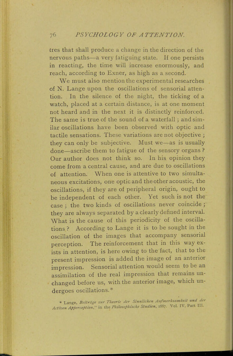 tres that shall produce a change in the direction of the nervous paths—a very fatiguing state. If one persists in reacting, the time will increase enormously, and reach, according to Exner, as high as a second. We must also mention the experimental researches of N. Lange upon the oscillations of sensorial atten- tion. In the silence of the night, the ticking of a watch, placed at a certain distance, is at one moment not heard and in the next it is distinctly reinforced. The same is true of the sound of a waterfall ; and sim- ilar oscillations have been observed with optic and tactile sensations. These variations are not objective ; they can only be subjective. Must we^as is usually done—ascribe them to fatigue of the sensory organs ? Our author does not think so. In his opinion they come from a central cause, and are due to oscillations of attention. When one is attentive to two simulta- neous excitations, one optic and the other acoustic, the oscillations, if they are of peripheral origin, ought to be independent of each other. Yet such is not the case ; the two kinds of oscillations never coincide ; they are always separated by a clearly defined interval. What is the cause of this periodicity of the oscilla- tions ? According to Lange it is to be sought in the oscillation of the images that accompany sensorial perception. The reinforcement that in this way ex- ists in attention, is here owing to the fact, that to the present impression is added the image of an anterior impression. Sensorial attention would seem to be an assimilation of the real impression that remains un- changed before us, with the anterior image, which un- dergoes oscillations.* * Lange, Beitriige zur Theorie der Sinnlichen Aufinerksamkeit und der Activen Apperception, in the Philosophise!* Studien, 1887. Vol. IV, Part 111.