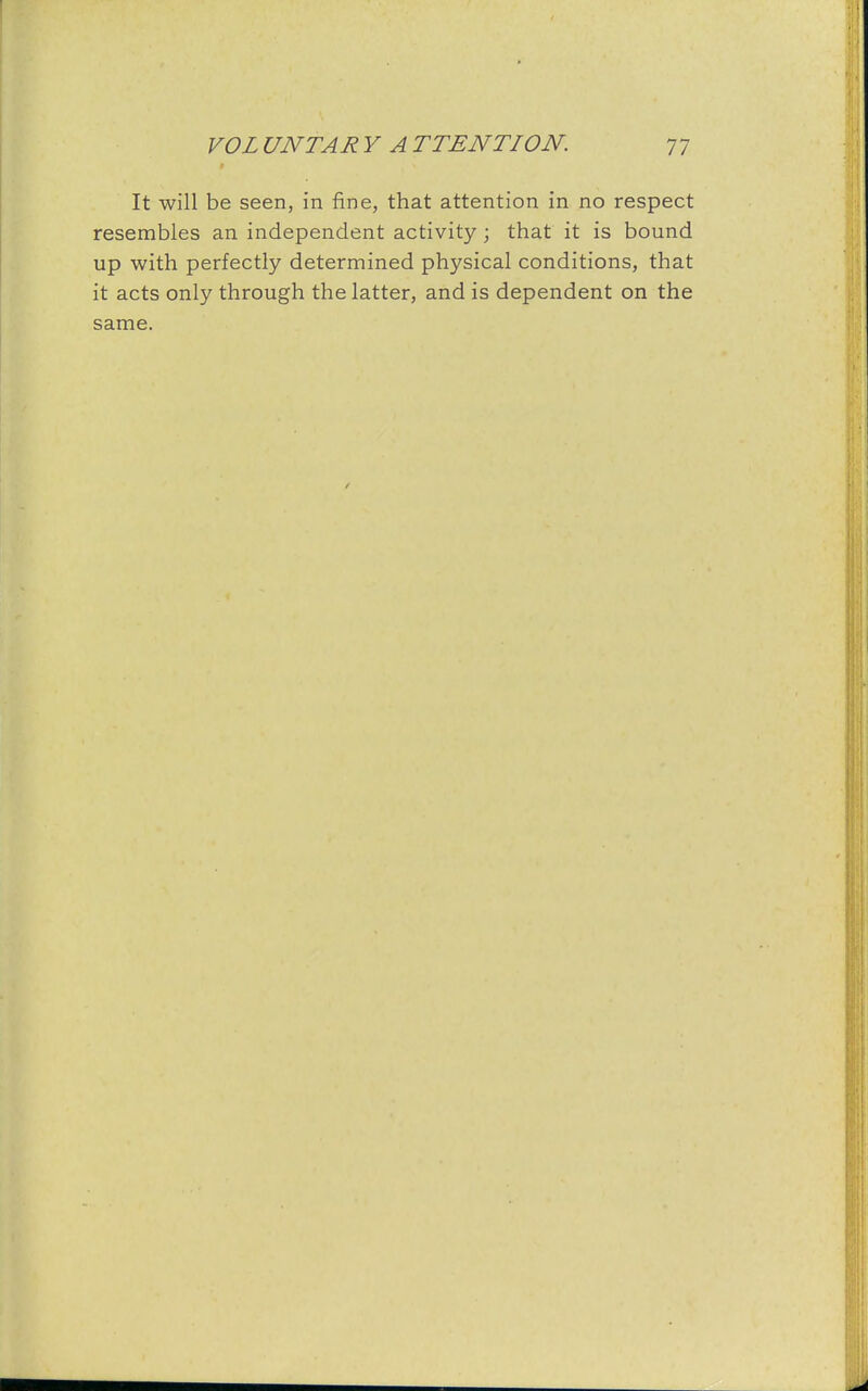 It will be seen, in fine, that attention in no respect resembles an independent activity; that it is bound up with perfectly determined physical conditions, that it acts only through the latter, and is dependent on the same.