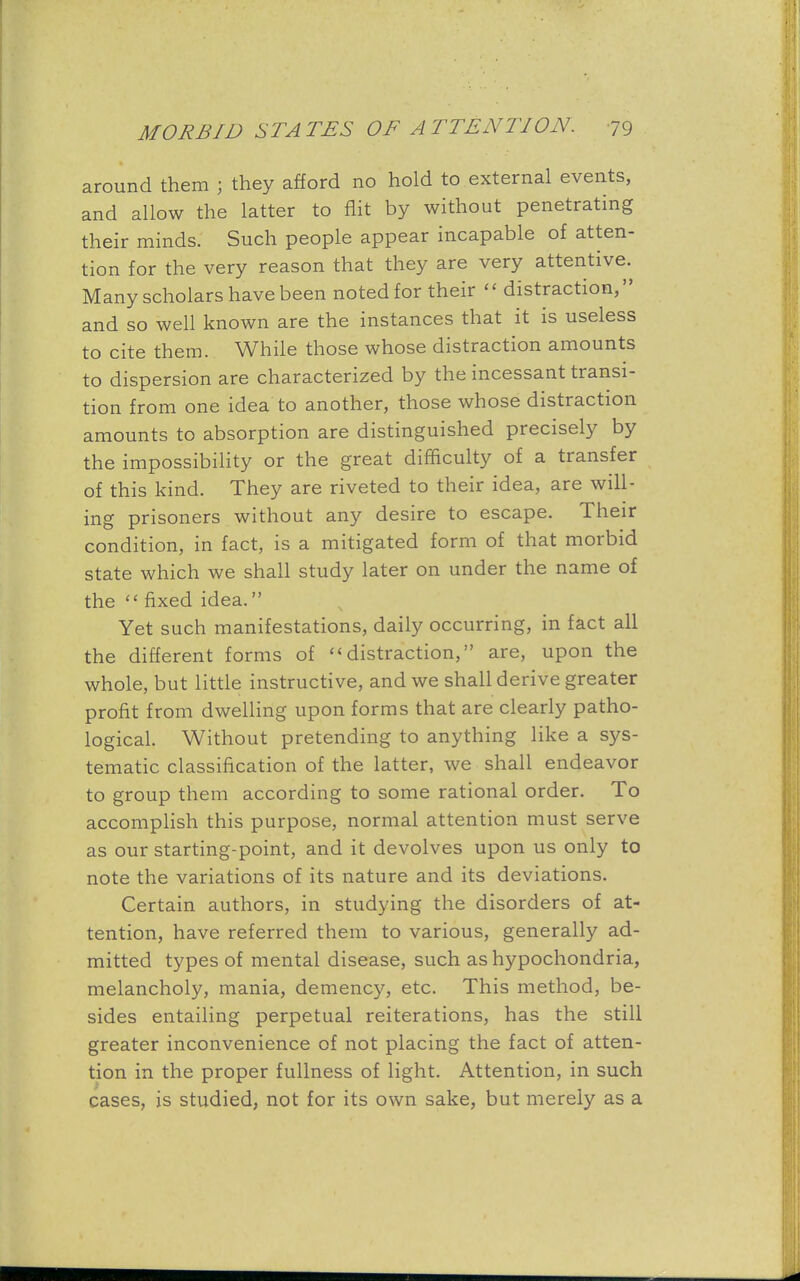 around them ; they afford no hold to external events, and allow the latter to flit by without penetrating their minds. Such people appear incapable of atten- tion for the very reason that they are very attentive. Many scholars have been noted for their  distraction, and so well known are the instances that it is useless to cite them. While those whose distraction amounts to dispersion are characterized by the incessant transi- tion from one idea to another, those whose distraction amounts to absorption are distinguished precisely by the impossibility or the great difficulty of a transfer of this kind. They are riveted to their idea, are will- ing prisoners without any desire to escape. Their condition, in fact, is a mitigated form of that morbid state which we shall study later on under the name of the  fixed idea. Yet such manifestations, daily occurring, in fact all the different forms of <<distraction, are, upon the whole, but little instructive, and we shall derive greater profit from dwelling upon forms that are clearly patho- logical. Without pretending to anything like a sys- tematic classification of the latter, we shall endeavor to group them according to some rational order. To accomplish this purpose, normal attention must serve as our starting-point, and it devolves upon us only to note the variations of its nature and its deviations. Certain authors, in studying the disorders of at- tention, have referred them to various, generally ad- mitted types of mental disease, such as hypochondria, melancholy, mania, demency, etc. This method, be- sides entailing perpetual reiterations, has the still greater inconvenience of not placing the fact of atten- tion in the proper fullness of light. Attention, in such cases, is studied, not for its own sake, but merely as a