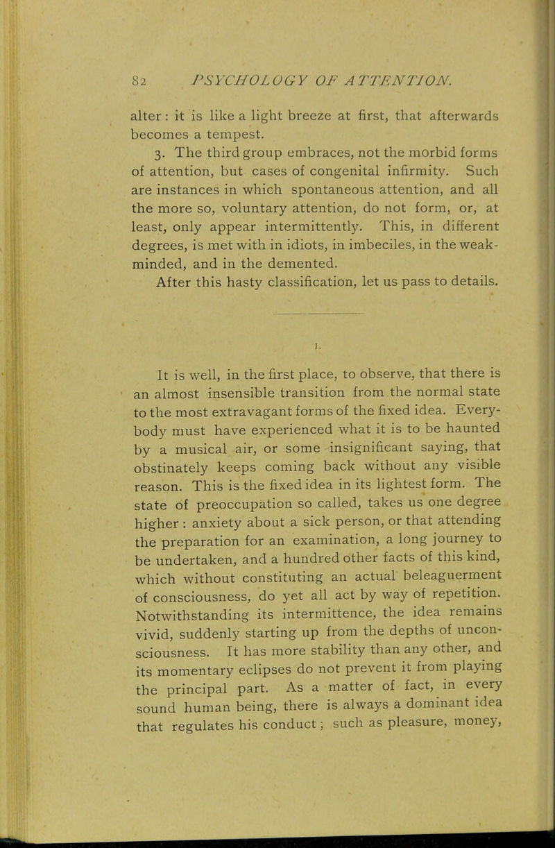 alter: it is like a light breeze at first, that afterwards becomes a tempest. 3. The third group embraces, not the morbid forms of attention, but cases of congenital infirmity. Such are instances in which spontaneous attention, and all the more so, voluntary attention, do not form, or, at least, only appear intermittently. This, in different degrees, is met with in idiots, in imbeciles, in the weak- minded, and in the demented. After this hasty classification, let us pass to details. It is well, in the first place, to observe, that there is an almost insensible transition from the normal state to the most extravagant forms of the fixed idea. Every- body must have experienced what it is to be haunted by a musical air, or some insignificant saying, that obstinately keeps coming back without any visible reason. This is the fixed idea in its lightest form. The state of preoccupation so called, takes us one degree higher : anxiety about a sick person, or that attending the preparation for an examination, a long journey to be undertaken, and a hundred other facts of this kind, which without constituting an actual beleaguerment of consciousness, do yet all act by way of repetition. Notwithstanding its intermittence, the idea remains vivid, suddenly starting up from the depths of uncon- sciousness. It has more stability than any other, and its momentary eclipses do not prevent it from playing the principal part. As a matter of fact, in every sound human being, there is always a dominant idea that regulates his conduct; such as pleasure, money,