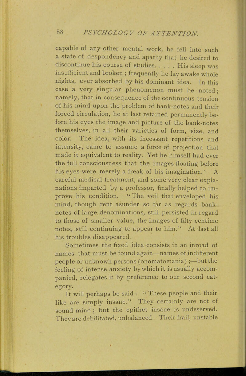 capable of any other mental work, he fell into such a state of despondency and apathy that he desired to discontinue his course of studies His sleep was insufficient and broken ; frequently he lay awake whole nights, ever absorbed by his dominant idea. In this case a very singular phenomenon must be noted; namely, that in consequence of the continuous tension of his mind upon the problem of bank-notes and their forced circulation, he at last retained permanently be- fore his eyes the image and picture of the bank-notes themselves, in all their varieties of form, size, and color. The idea, with its incessant repetitions and intensity, came to assume a force of projection that made it equivalent to reality. Yet he himself had ever the full consciousness that the images floating before his eyes were merely a freak of his imagination. A careful medical treatment, and some very clear expla- nations imparted by a professor, finally helped to im- prove his condition. The veil that enveloped his mind, though rent asunder so far as regards bank- notes of large denominations, still persisted in regard to those of smaller value, the images of fifty centime notes, still continuing to appear to him. At last all his troubles disappeared. Sometimes the fixed idea consists in an inroad of names that must be found again—names of indifferent people or unknown persons (onomatomania) ;—but the feeling of intense anxiety by which it is usually accom- panied, relegates it by preference to our second cat- egory. It will perhaps be said :  These people and their like are simply insane. They certainly are not of sound mind; but the epithet insane is undeserved. They are debilitated, unbalanced. Their frail, unstable