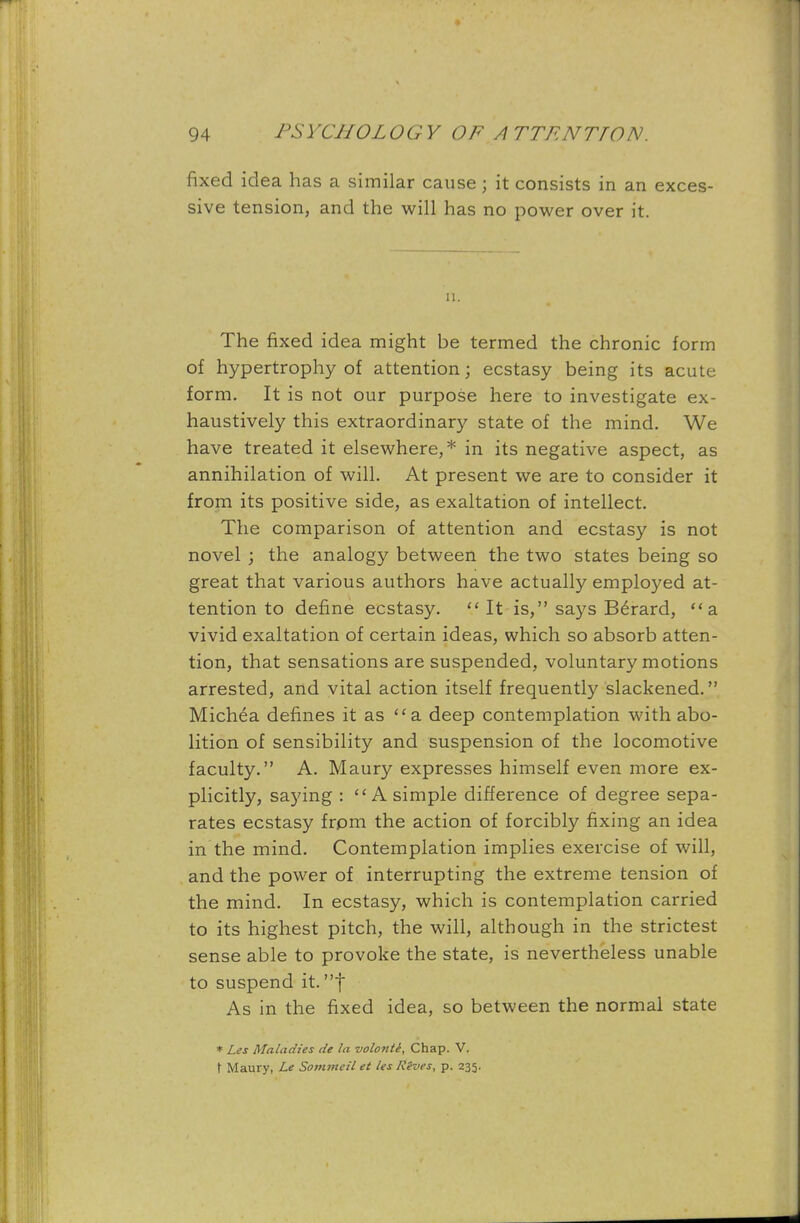fixed idea has a similar cause ; it consists in an exces- sive tension, and the will has no power over it. 11. The fixed idea might be termed the chronic form of hypertrophy of attention; ecstasy being its acute form. It is not our purpose here to investigate ex- haustively this extraordinary state of the mind. We have treated it elsewhere,* in its negative aspect, as annihilation of will. At present we are to consider it from its positive side, as exaltation of intellect. The comparison of attention and ecstasy is not novel ; the analogy between the two states being so great that various authors have actually employed at- tention to define ecstasy.  It is, says Berard, a vivid exaltation of certain ideas, which so absorb atten- tion, that sensations are suspended, voluntary motions arrested, and vital action itself frequently slackened. Michea defines it as a. deep contemplation with abo- lition of sensibility and suspension of the locomotive faculty. A. Maury expresses himself even more ex- plicitly, saying : A simple difference of degree sepa- rates ecstasy frpm the action of forcibly fixing an idea in the mind. Contemplation implies exercise of will, and the power of interrupting the extreme tension of the mind. In ecstasy, which is contemplation carried to its highest pitch, the will, although in the strictest sense able to provoke the state, is nevertheless unable to suspend it. t As in the fixed idea, so between the normal state * Les Maladies de la volonte. Chap. V. t Maury, Le Sommeil et les Rives, p. 235.