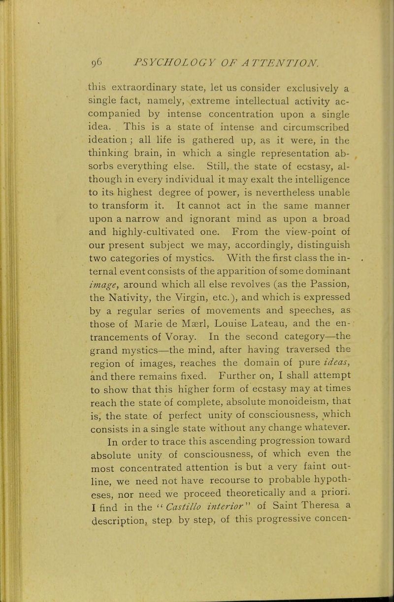 this extraordinary state, let us consider exclusively a single fact, namely, extreme intellectual activity ac- companied by intense concentration upon a single idea. This is a state of intense and circumscribed ideation; all life is gathered up, as it were, in the thinking brain, in which a single representation ab- sorbs everything else. Still, the state of ecstasy, al- though in every individual it may exalt the intelligence to its highest degree of power, is nevertheless unable to transform it. It cannot act in the same manner upon a narrow and ignorant mind as upon a broad and highly-cultivated one. From the view-point of our present subject we may, accordingly, distinguish two categories of mystics. With the first class the in- ternal event consists of the apparition of some dominant image, around which all else revolves (as the Passion, the Nativity, the Virgin, etc.), and which is expressed by a regular series of movements and speeches, as those of Marie de Mserl, Louise Lateau, and the en- trancements of Voray. In the second category—the grand mystics—the mind, after having traversed the region of images, reaches the domain of pure ideas, and there remains fixed. Further on, I shall attempt to show that this higher form of ecstasy may at times reach the state of complete, absolute monoideism, that is, the state of perfect unity of consciousness, which consists in a single state without any change whatever. In order to trace this ascending progression toward absolute unity of consciousness, of which even the most concentrated attention is but a very faint out- line, we need not have recourse to probable hypoth- eses, nor need we proceed theoretically and a priori. I find in the  Castillo interior of Saint Theresa a description, step by step, of this progressive concen-