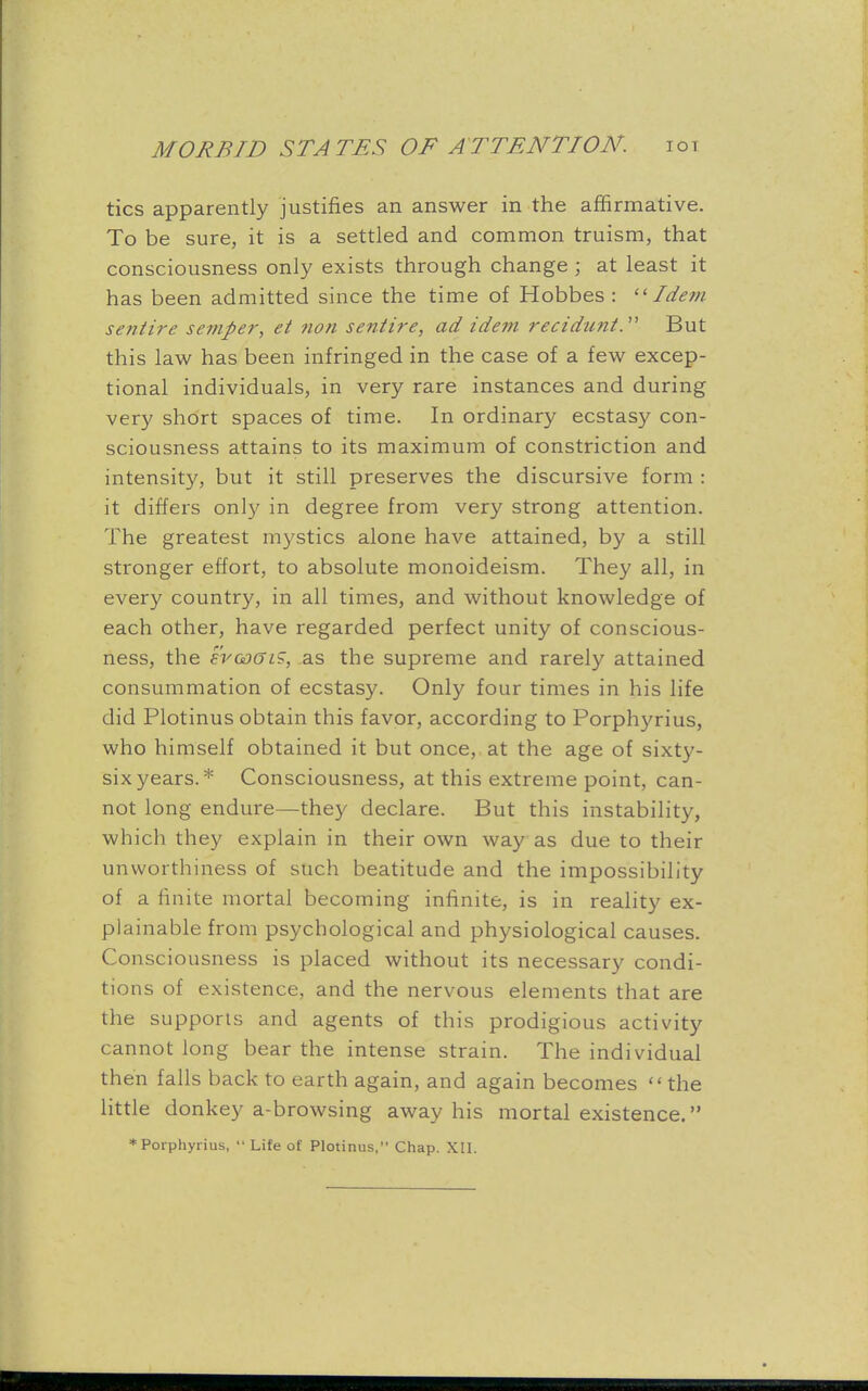 tics apparently justifies an answer in the affirmative. To be sure, it is a settled and common truism, that consciousness only exists through change ; at least it has been admitted since the time of Hobbes : 11 Idem sentire semper, et non sentire, ad idem recidunt. But this law has been infringed in the case of a few excep- tional individuals, in very rare instances and during very short spaces of time. In ordinary ecstasy con- sciousness attains to its maximum of constriction and intensity, but it still preserves the discursive form : it differs only in degree from very strong attention. The greatest mystics alone have attained, by a still stronger effort, to absolute monoideism. They all, in every country, in all times, and without knowledge of each other, have regarded perfect unity of conscious- ness, the ercDGiS, as the supreme and rarely attained consummation of ecstasy. Only four times in his life did Plotinus obtain this favor, according to Porphyrius, who himself obtained it but once, at the age of sixty- six years. * Consciousness, at this extreme point, can- not long endure—they declare. But this instability, which they explain in their own way as due to their unworthiness of such beatitude and the impossibility of a finite mortal becoming infinite, is in reality ex- plainable from psychological and physiological causes. Consciousness is placed without its necessary condi- tions of existence, and the nervous elements that are the supports and agents of this prodigious activity cannot long bear the intense strain. The individual then falls back to earth again, and again becomes the little donkey a-browsing away his mortal existence. * Porphyrius,  Life of Plotinus, Chap. Xll.