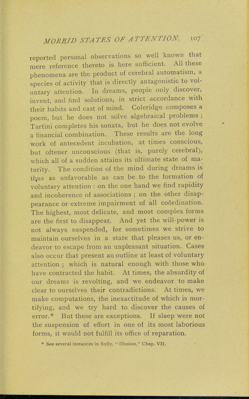 reported personal observations so well known that mere reference thereto is here sufficient. All these phenomena are the product of cerebral automatism, a species of activity that is directly antagonistic to vol- untary attention. In dreams, people only discover, invent, and find solutions, in strict accordance with their habits and cast of mind. Coleridge composes a poem, but he does not solve algebraical problems ; Tartini completes his sonata, but he does not evolve a financial combination. These results are the long work of antecedent incubation, at times conscious, but oftener unconscious (that is, purely cerebral), which all of a sudden attains its ultimate state of ma- turity. The condition of the mind during dreams is thus as unfavorable as can be to the formation of voluntary attention : on the one hand we find rapidity and incoherence of associations ; on the other disap- pearance or extreme impairment of all coordination. The highest, most delicate, and most complex forms are the first to disappear;. And yet the will-power is not always suspended, for sometimes we strive to maintain ourselves in a state that pleases us, or en- deavor to escape from an unpleasant situation. Cases also occur that present an outline at least of voluntary attention ; which is natural enough with those who have contracted the habit. At times, the absurdity of our dreams is revolting, and we endeavor to make clear to ourselves their contradictions. At times, we make computations, the inexactitude of which is mor- tifying, and we try hard to discover the causes of error.* But these are exceptions. If sleep were not the suspension of effort in one of its most laborious forms, it would not fulfill its office of reparation. * See several instances in Sully,  Illusion, Chap. VII.