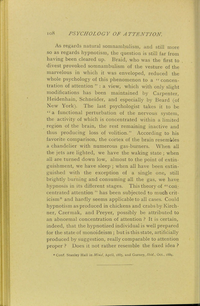 As regards natural somnambulism, and still more so as regards hypnotism, the question is still far from having been cleared up. Braid, who was the first to divest provoked somnambulism of the vesture of the marvelous in which it was enveloped, reduced the whole psychology of this phenomenon to a  concen- tration of attention  : a view, which with only slight modifications has been maintained by Carpenter, Heidenhain, Schneider, and especially by Beard (of New York). The last psychologist takes it to be a functional perturbation of the nervous system, the activity of which is concentrated within a limited region of the brain, the rest remaining inactive and thus producing loss of volition. According to his favorite comparison, the cortex of the brain resembles a chandelier with numerous gas-burners. When all the jets are lighted, we have the waking state ; when all are turned down low, almost to the point of extin- guishment, we have sleep ; when all have been extin- guished with the exception of a single one, still brightly burning and consuming all the gas, we have hypnosis in its different stages. This theory of con- centrated attention  has been subjected to much crit- icism* and hardly seems applicable to all cases. Could hypnotism as produced in chickens and crabs by Kirch- ner, Czermak, and Preyer, possibly be attributed to an abnormal concentration of attention ? It is certain, indeed, that the hypnotized individual is well prepared for the state of monoideism ; but is this state, artificially produced by suggestion, really comparable to attention proper ? Does it not rather resemble the fixed idea ? * Conf. Stanley Hall in Mind, April, 1885, and Gurney, Ibid., Oct., 1884.