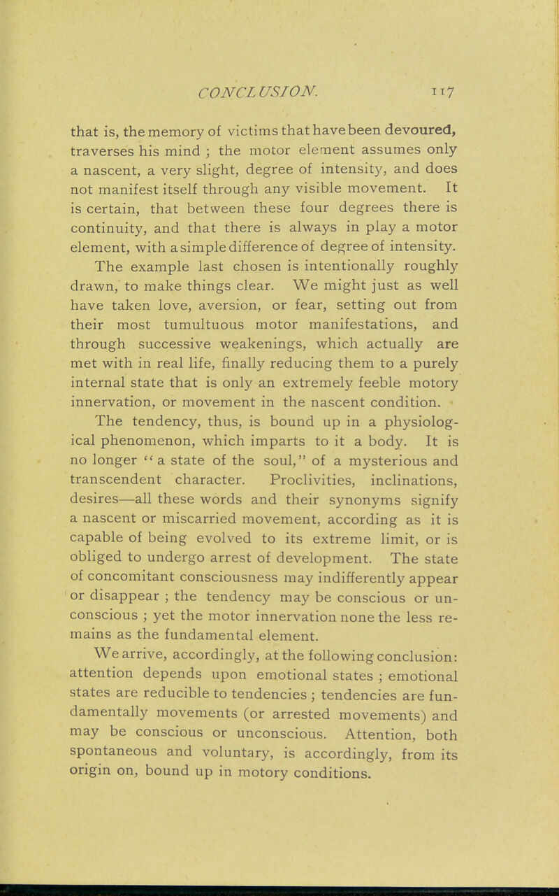 that is, the memory of victims that have been devoured, traverses his mind ; the motor element assumes only a nascent, a very slight, degree of intensity, and does not manifest itself through any visible movement. It is certain, that between these four degrees there is continuity, and that there is always in play a motor element, with a simple difference of degree of intensity. The example last chosen is intentionally roughly drawn, to make things clear. We might just as well have taken love, aversion, or fear, setting out from their most tumultuous motor manifestations, and through successive weakenings, which actually are met with in real life, finally reducing them to a purely internal state that is only an extremely feeble motory innervation, or movement in the nascent condition. The tendency, thus, is bound up in a physiolog- ical phenomenon, which imparts to it a body. It is no longer  a state of the soul, of a mysterious and transcendent character. Proclivities, inclinations, desires—all these words and their synonyms signify a nascent or miscarried movement, according as it is capable of being evolved to its extreme limit, or is obliged to undergo arrest of development. The state of concomitant consciousness may indifferently appear or disappear ; the tendency may be conscious or un- conscious ; yet the motor innervation none the less re- mains as the fundamental element. We arrive, accordingly, at the following conclusion: attention depends upon emotional states ; emotional states are reducible to tendencies ; tendencies are fun- damentally movements (or arrested movements) and may be conscious or unconscious. Attention, both spontaneous and voluntary, is accordingly, from its origin on, bound up in motory conditions.