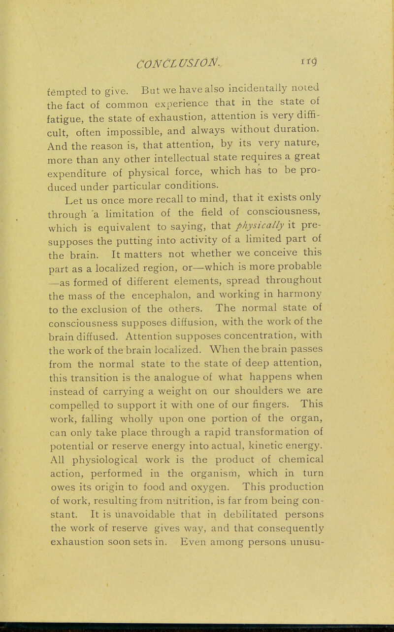 tempted to give. But we have also incidentally noted the fact of common experience that in the state of fatigue, the state of exhaustion, attention is very diffi- cult, often impossible, and always without duration. And the reason is, that attention, by its very nature, more than any other intellectual state requires a great expenditure of physical force, which has to be pro- duced under particular conditions. Let us once more recall to mind, that it exists only through 'a limitation of the field of consciousness, which is equivalent to saying, that physically it pre- supposes the putting into activity of a limited part of the brain. It matters not whether we conceive this part as a localized region, or—which is more probable —as formed of different elements, spread throughout the mass of the encephalon, and working in harmony to the exclusion of the others. The normal state of consciousness supposes diffusion, with the work of the brain diffused. Attention supposes concentration, with the work of the brain localized. When the brain passes from the normal state to the state of deep attention, this transition is the analogue of what happens when instead of carrying a weight on our shoulders we are compelled to support it with one of our fingers. This work, falling wholly upon one portion of the organ, can only take place through a rapid transformation of potential or reserve energy into actual, kinetic energy. All physiological work is the product of chemical action, performed in the organism, which in turn owes its origin to food and oxygen. This production of work, resulting from nutrition, is far from being con- stant. It is unavoidable that in debilitated persons the work of reserve gives way, and that consequently exhaustion soon sets in. Even among persons unusu-