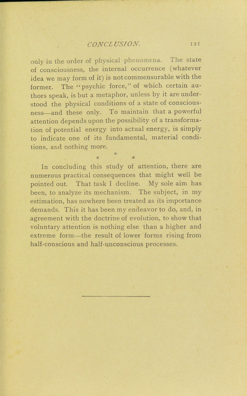 only in the order of physical phenomena. The state of consciousness, the internal occurrence (whatever idea we may form of it) is not commensurable with the former. The  psychic force, of which certain au- thors speak, is but a metaphor, unless by it are under- stood the physical conditions of a state of conscious- ness—and these only. To maintain that a powerful attention depends upon the possibility of a transforma- tion of potential energy into actual energy, is simply to indicate one of its fundamental, material condi- tions, and nothing more. * * In concluding this study of attention, there are numerous practical consequences that might well be pointed out. That task I decline. My sole aim has been, to analyze its mechanism. The subject, in my estimation, has nowhere been treated as its importance demands. This it has been my endeavor to do, and, in agreement with the doctrine of evolution, to show that voluntary attention is nothing else than a higher and extreme form—the result of lower forms rising from half-conscious and half-unconscious processes.