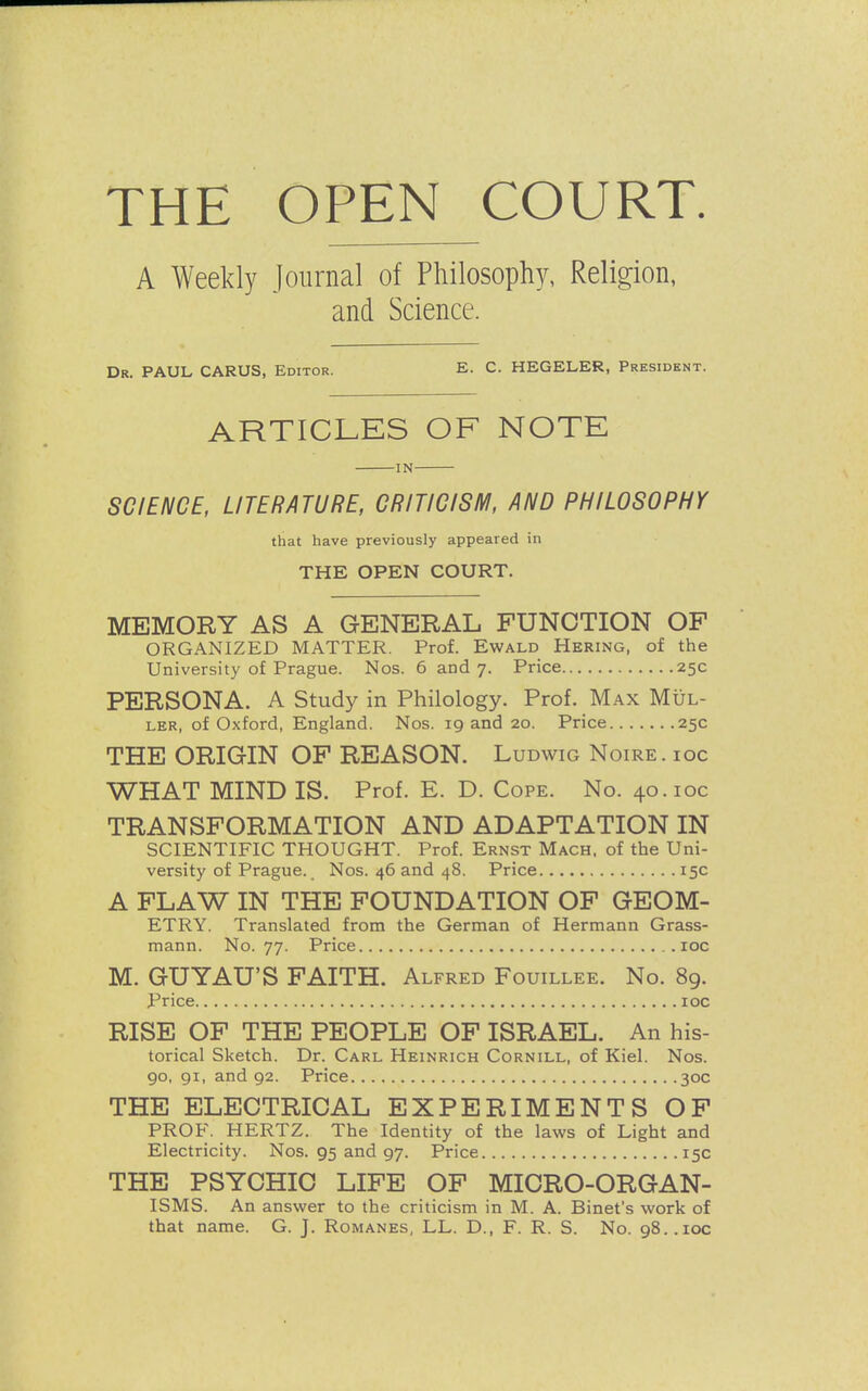 THE OPEN COURT. A Weekly Journal of Philosophy, Religion, and Science. Dr. PAUL CARUS, Editor. E. C. HEGELER, President. ARTICLES OF NOTE IN SCIENCE, LITERATURE, CRITICISM, AND PHILOSOPHY that have previously appeared in THE OPEN COURT. MEMORY AS A GENERAL FUNCTION OF ORGANIZED MATTER. Prof. Ewald Hering, of the University of Prague. Nos. 6 and 7. Price 25c PERSONA. A Study in Philology. Prof. Max Mul- ler, of Oxford, England. Nos. 19 and 20. Price 25c THE ORIGIN OF REASON. Ludwig Noire, ioc WHAT MIND IS. Prof. E. D. Cope. No. 40.10c TRANSFORMATION AND ADAPTATION IN SCIENTIFIC THOUGHT. Prof. Ernst Mach, of the Uni- versity of Prague.. Nos. 46 and 48. Price 15c A FLAW IN THE FOUNDATION OF GEOM- ETRY. Translated from the German of Hermann Grass- mann. No. 77. Price ioc M. GUYAU'S FAITH. Alfred Fouillee. No. 89. Price ioc RISE OF THE PEOPLE OF ISRAEL. An his- torical Sketch. Dr. Carl Heinrich Cornill, of Kiel. Nos. 90, 91, and 92. Price 30c THE ELECTRICAL EXPERIMENTS OF PROF. HERTZ. The Identity of the laws of Light and Electricity. Nos. 95 and 97. Price 15c THE PSYCHIC LIFE OF MICRO-ORGAN- ISMS. An answer to the criticism in M. A. Binet's work of that name. G. J. Romanes, LX. D., F. R. S. No. 98. .ioc