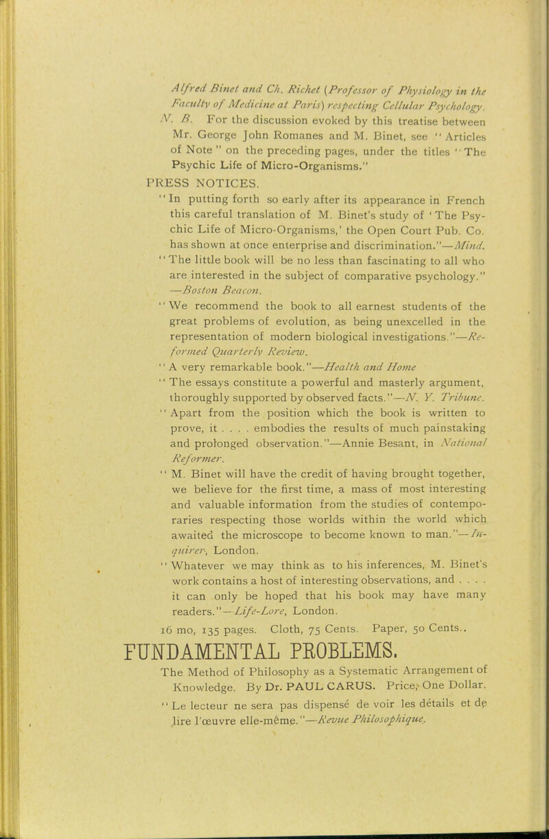 Alfred Binet and Ch. Richet {Professor of Physiology in the Faculty of Medicine at Paris) respecting Cellular Psychology. IV. B. For the discussion evoked by this treatise between Mr. George John Romanes and M. Binet, see  Articles of Note  on the preceding pages, under the titles The Psychic Life of Micro-Organisms. PRESS NOTICES.  In putting forth so early after its appearance in French this careful translation of M. Binet's study of ' The Psy- chic Life of Micro-Organisms,' the Open Court Pub. Co. has shown at once enterprise and discrimination.—Mind.  The little book will be no less than fascinating to all who are interested in the subject of comparative psychology. —Boston Beacon. We recommend the book to all earnest students of the great problems of evolution, as being unexcelled in the representation of modern biological investigations.—Re- formed Quarterly Review.  A very remarkable book.—Health and Home  The essays constitute a powerful and masterly argument, thoroughly supported by observed facts.—N. Y. Tribune. Apart from the position which the book is written to prove, it ... . embodies the results of much painstaking and prolonged observation.—Annie Besant, in National Reformer.  M. Binet will have the credit of having brought together, we believe for the first time, a mass of most interesting and valuable information from the studies of contempo- raries respecting those worlds within the world which awaited the microscope to become known toman.—fn- quirer*, London. Whatever we may think as to his inferences, M. Binet's work contains a host of interesting observations, and . . . . it can only be hoped that his book may have many readers.—Life-Lore, London. 16 mo, 135 pages. Cloth, 75 Cents. Paper, 50 Cents.. FUNDAMENTAL PEOBLEMS. The Method of Philosophy as a Systematic Arrangement of Knowledge. By Dr. PAUL CARUS. Price,- One Dollar. Lelecteur ne sera pas dispense devoir les details et de lire l'ceuvre elle-m6me.—-Revue Philosophique.