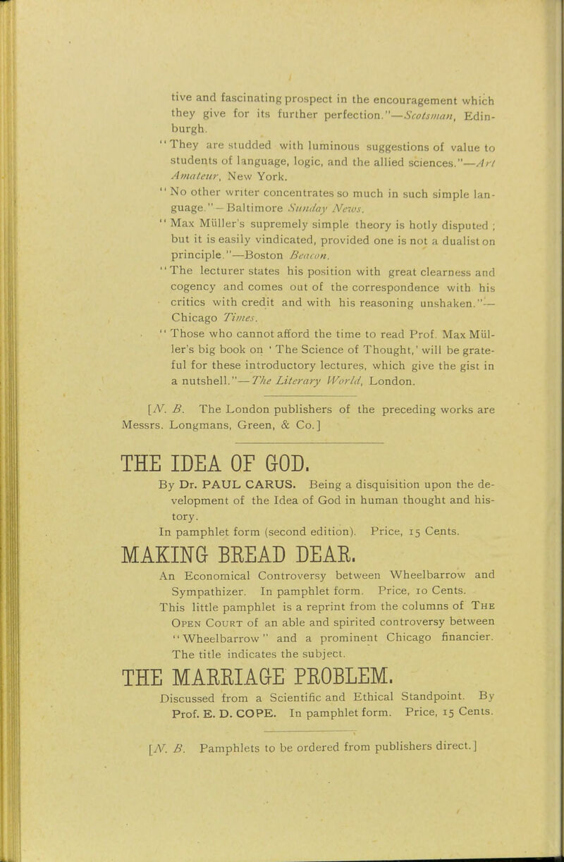 tive and fascinating prospect in the encouragement which they give for its further perfection.—Scotsman, Edin- burgh. They are studded with luminous suggestions of value to students of language, logic, and the allied sciences.—/?/-/ Amateur, New York.  No other writer concentrates so much in such simple lan- guages'—Baltimore Sunday News.  Max Miiller's supremely simple theory is hotly disputed ; but it is easily vindicated, provided one is not a dualist on principle.—Boston Beacon, The lecturer states his position with great clearness and cogency and comes out of the correspondence with his critics with credit and with his reasoning unshaken.-— Chicago Times.  Those who cannot afford the time to read Prof. Max Miil- ler's big book on ' The Science of Thought,' will be grate- ful for these introductory lectures, which give the gist in a nutshell.—The Literary World, London. [N. B. The London publishers of the preceding works are Messrs. Longmans, Green, & Co.] By Dr. PAUL CARUS. Being a disquisition upon the de- velopment of the Idea of God in human thought and his- An Economical Controversy between Wheelbarrow and Sympathizer. In pamphlet form. Price, 10 Cents. This little pamphlet is a reprint from the columns of The Open Court of an able and spirited controversy between Wheelbarrow and a prominent Chicago financier. The title indicates the subject. Discussed from a Scientific and Ethical Standpoint. By Prof. E. D. COPE. In pamphlet form. Price, 15 Cents. [N. B. Pamphlets to be ordered from publishers direct.] MARRIAGE PROBLEM.