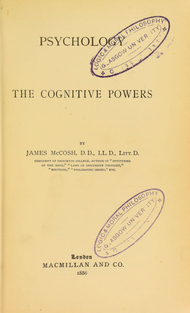 h THE COGNITIVE POWERS BY JAMES McCOSH, D. D., LL. D., Litt.D. PRESIDENT OF PRINCETON COLLEGE, AUTHOR OF “ INTUITIONS OF THE MIND,” “ LAWS OF DISCURSIVE THOUGHT,” “EMOTIONS,” “ PHILOSOPHIC SERIES,” ETC. MACMILLAN AND CO. 1886 l