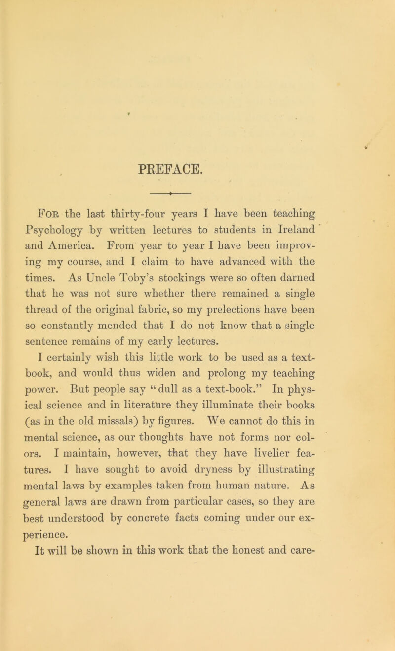 PREFACE. • For the last thirty-four years I have been teaching Psychology by written lectures to students in Ireland and America. From year to year I have been improv- ing my course, and I claim to have advanced with the times. As Uncle Toby’s stockings were so often darned that he was not sure whether there remained a single thread of the original fabric, so my prelections have been so constantly mended that I do not know that a single sentence remains of my early lectures. I certainly wish this little work to be used as a text- book, and would thus widen and prolong my teaching power. But people say “ dull as a text-book.” In phys- ical science and in literature they illuminate their books (as in the old missals) by figures. We cannot do this in mental science, as our thoughts have not forms nor col- ors. I maintain, however, that they have livelier fea- tures. I have sought to avoid dryness by illustrating mental laws by examples taken from human nature. As general laws are drawn from particular cases, so they are best understood by concrete facts coming under our ex- perience. It will be shown in this work that the honest and care-