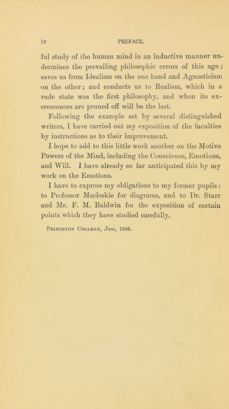 ful study of the human mind in an inductive manner un- dermines the prevailing philosophic errors of this age ; saves us from Idealism on the one hand and Agnosticism on the other; and conducts us to Realism, which in a rude state was the first philosophy, and when its ex- crescences are pruned off will be the last. Following the example set by several distinguished writers, I have carried out my exposition of the faculties by instructions as to their improvement. I hope to add to this little work another on the Motive Powers of the Mind, including the Conscience, Emotions, and Will. I have already so far anticipated this by my work on the Emotions. I have to express my obligations to my former pupils : to Professor Macloskie for diagrams, and to Dr. Starr and Mr. F. M. Baldwin foi the exposition of certain points which they have studied carefully. Princeton College, June, 1886.