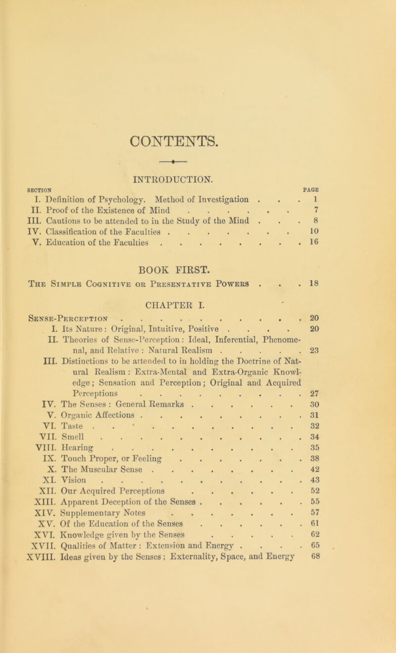 CONTENTS ♦ INTRODUCTION. SECTION PAGE I. Definition of Psychology. Method of Investigation ... 1 II. Proof of the Existence of Mind ...... 7 III. Cautions to be attended to in the Study of the Mind ... 8 IV. Classification of the Faculties . . . . . . . 10 V. Education of the Faculties 16 BOOK FIRST. The Simple Cognitive or Presentative Powers . . .18 CHAPTER I. Sense-Perception . . . 20 I. Its Nature : Original, Intuitive, Positive .... 20 II. Theories of Sense-Perception: Ideal, Inferential, Phenome- nal, and Relative : Natural Realism . . . . .23 III. Distinctions to be attended to in holding the Doctrine of Nat- ural Realism : Extra-Mental and Extra-Organic Knowl- edge; Sensation and Perception; Original and Acquired Perceptions ......... 27 IV. The Senses : General Remarks 30 V. Organic Affections 31 VI. Taste . 32 VII. Smell 34 VIII. Hearing 35 IX. Touch Proper, or Feeling 38 X. The Muscular Sense 42 XI. Vision 43 XII. Our Acquired Perceptions 52 XIII. Apparent Deception of the Senses . . . . . .55 XIV. Supplementary Notes 57 XV. Of the Education of the Senses 61 XVI. Knowledge given by the Senses 62 XVII. Qualities of Matter : Extension and Energy . . . .65 XVIII. Ideas given by the Senses ; Externality, Space, and Energy 68