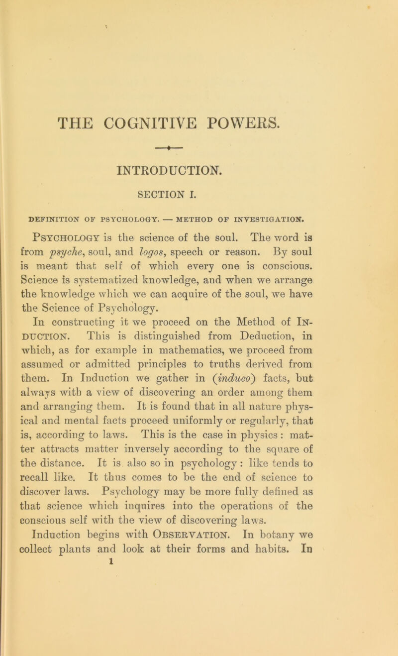 THE COGNITIVE POWERS. —♦ INTRODUCTION. SECTION I. DEFINITION OF PSYCHOLOGY. — METHOD OF INVESTIGATION. Psychology is the science of the soul. The word is from psyche, soul, and logos, speech or reason. By soul is meant that self of which every one is conscious. Science is systematized knowledge, and when we arrange the knowledge which we can acquire of the soul, we have the Science of Psychology. In constructing it we proceed on the Method of In- duction. This is distinguished from Deduction, in which, as for example in mathematics, we proceed from assumed or admitted principles to truths derived from them. In Induction we gather in (induco) facts, but always with a view of discovering an order among them and arranging them. It is found that in all nature phys- ical and mental facts proceed uniformly or regularly, that is, according to laws. This is the case in physics : mat- ter attracts matter inversely according to the square of the distance. It is also so in psychology : like tends to recall like. It thus comes to be the end of science to discover laws. Psychology may be more fully defined as that science which inquires into the operations of the conscious self with the view of discovering laws. Induction begins with Observation. In botany we collect plants and look at their forms and habits. In l