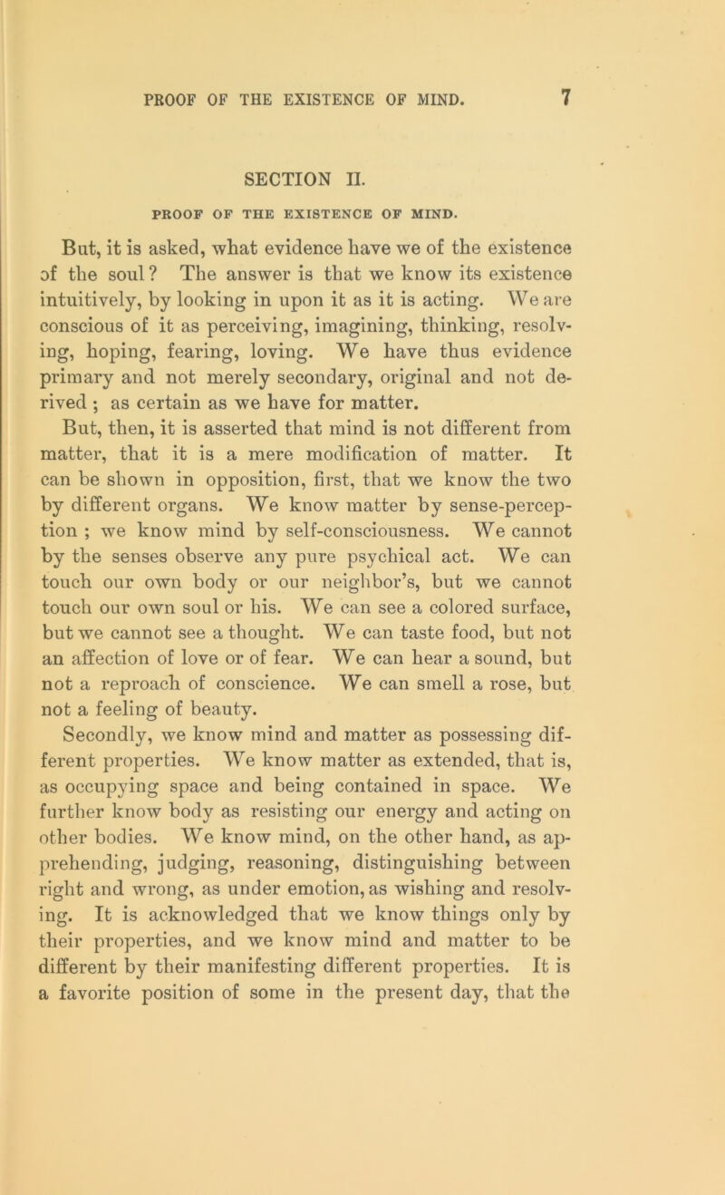 SECTION II. PROOF OF THE EXISTENCE OF MIND. But, it is asked, what evidence have we of the existence of the soul ? The answer is that we know its existence intuitively, by looking in upon it as it is acting. We are conscious of it as perceiving, imagining, thinking, resolv- ing, hoping, fearing, loving. We have thus evidence primary and not merely secondary, original and not de- rived ; as certain as we have for matter. But, then, it is asserted that mind is not different from matter, that it is a mere modification of matter. It can be shown in opposition, first, that we know the two by different organs. We know matter by sense-percep- tion ; we know mind by self-consciousness. We cannot by the senses observe any pure psychical act. We can touch our own body or our neighbor’s, but we cannot touch our own soul or his. We can see a colored surface, but we cannot see a thought. We can taste food, but not an affection of love or of fear. We can hear a sound, but not a reproach of conscience. We can smell a rose, but not a feeling of beauty. Secondly, we know mind and matter as possessing dif- ferent properties. We know matter as extended, that is, as occupying space and being contained in space. We further know body as resisting our energy and acting on other bodies. We know mind, on the other hand, as ap- prehending, judging, reasoning, distinguishing between right and wrong, as under emotion, as wishing and resolv- ing. It is acknowledged that we know things only by their properties, and we know mind and matter to be different by their manifesting different properties. It is a favorite position of some in the present day, that the