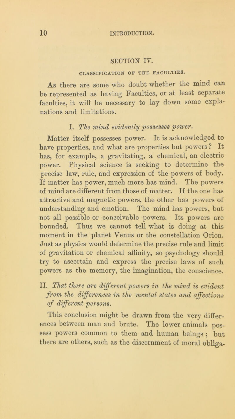 SECTION IV. CLASSIFICATION OF THE FACULTIES. As there are some who doubt whether the mind can be represented as having Faculties, or at least separate faculties, it will be necessary to lay down some expla- nations and limitations. I. The mind evidently possesses power. Matter itself possesses power. It is acknowledged to have properties, and what are properties but powers ? It has, for example, a gravitating, a chemical, an electric power. Physical science is seeking to determine the precise law, rule, and expression of the powers of body. If matter has power, much more has mind. The powers of mind are different from those of matter. If the one has attractive and magnetic powers, the other has powers of understanding and emotion. The mind has powers, but not all possible or conceivable powers. Its powers are bounded. Thus we cannot tell what is doing at this moment in the planet Venus or the constellation Orion. Just as physics would determine the precise rule and limit of gravitation or chemical affinity, so psychology should try to ascertain and express the precise laws of such powers as the memory, the imagination, the conscience. II. That there are different powers in the mind is evident from the differences in the mental states and affections of different persons. This conclusion might be drawn from the very differ- ences between man and brute. The lower animals pos- sess powers common to them and human beings ; but there are others, such as the discernment of moral obliga-