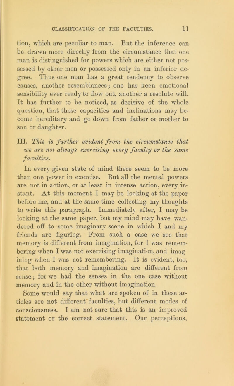 tion, which are peculiar to man. But the inference can be drawn more directly from the circumstance that one man is distinguished for powers which are either not pos- sessed by other men or possessed only in an inferior de- gree. Thus one man has a great tendency to observe causes, another resemblances; one has keen emotional sensibility ever ready to flow out, another a resolute will. It has further to be noticed, as decisive of the whole question, that these capacities and inclinations may be- come hereditary and go down from father or mother to son or daughter. III. This is further evident from the circumstance that we are not always exercising every faculty or the same faculties. In every given state of mind there seem to be more than one power in exercise. But all the mental powers are not in action, or at least in intense action, every in- stant. At this moment I may be looking at the paper before me, and at the same time collecting my thoughts to write this paragraph. Immediately after, I may be looking at the same paper, but my mind may have wan- dered off to some imaginary scene in which I and my friends are figuring. From such a case we see that memory is different from imagination, for I was remem- bering when I was not exercising imagination, and imag ining when I was not remembering. It is evident, too, that both memory and imagination are different from sense; for we had the senses in the one case without memory and in the other without imagination. Some would say that what are spoken of in these ar- ticles are not different faculties, but different modes of consciousness. I am not sure that this is an improved statement or the correct statement. Our perceptions,