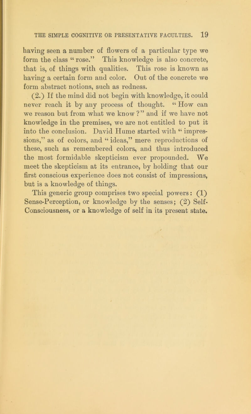 having seen a number of flowers of a particular type we form the class “ rose.” This knowledge is also concrete, that is, of things with qualities. This rose is known as having a certain form and color. Out of the concrete we form abstract notions, such as redness. (2.) If the mind did not begin with knowledge, it could never reach it by any process of thought. “ How can we reason but from what we know ?” and if we have not knowledge in the premises, we are not entitled to put it into the conclusion. David Hume started with “ impres- sions,” as of colors, and “ ideas,” mere reproductions of these, such as remembered colors, and thus introduced the most formidable skepticism ever propounded. We meet the skepticism at its entrance, by holding that our first conscious experience does not consist of impressions, but is a knowledge of things. This generic group comprises two special powers: (1) Sense-Perception, or knowledge by the senses; (2) Self- Consciousness, or a knowledge of self in its present state.