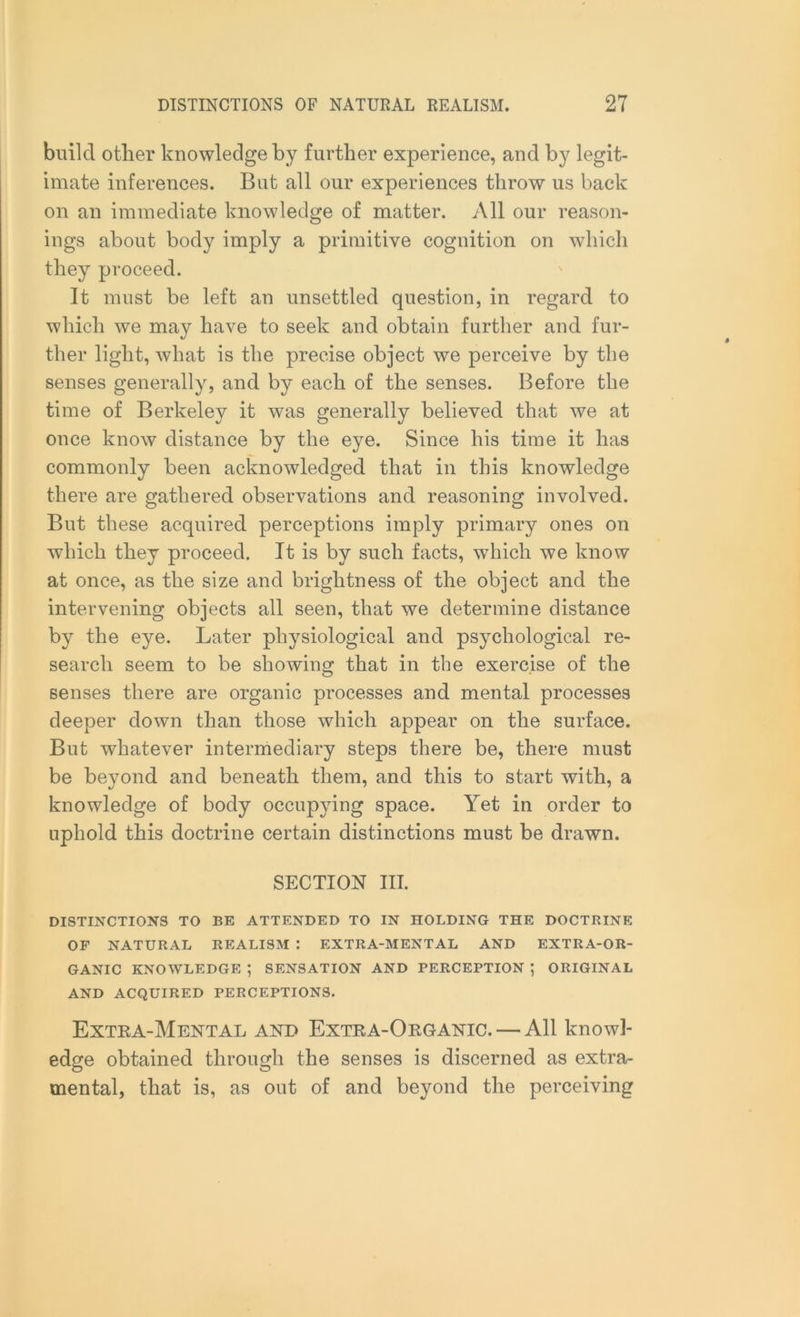 build other knowledge by further experience, and by legit- imate inferences. But all our experiences throw us back on an immediate knowledge of matter. All our reason- ings about body imply a primitive cognition on which they proceed. It must be left an unsettled question, in regard to which we may have to seek and obtain further and fur- ther light, what is the precise object we perceive by the senses generally, and by each of the senses. Before the time of Berkeley it was generally believed that we at once know distance by the eye. Since his time it has commonly been acknowledged that in this knowledge there are gathered observations and reasoning involved. But these acquired perceptions imply primary ones on which they proceed. It is by such facts, which we know at once, as the size and brightness of the object and the intervening objects all seen, that we determine distance by the eye. Later physiological and psychological re- search seem to be showing that in the exercise of the senses there are organic processes and mental processes deeper down than those which appear on the surface. But whatever intermediary steps there be, there must be beyond and beneath them, and this to start with, a knowledge of body occupying space. Yet in order to uphold this doctrine certain distinctions must be drawn. SECTION III. DISTINCTIONS TO BE ATTENDED TO IN HOLDING THE DOCTRINE OF NATURAL REALISM : EXTRA-MENTAL AND EXTRA-OR- GANIC KNOWLEDGE *, SENSATION AND PERCEPTION ; ORIGINAL AND ACQUIRED PERCEPTIONS. Extra-Mental and Extra-Organic. — All knowl- edge obtained through the senses is discerned as extra- mental, that is, as out of and beyond the perceiving