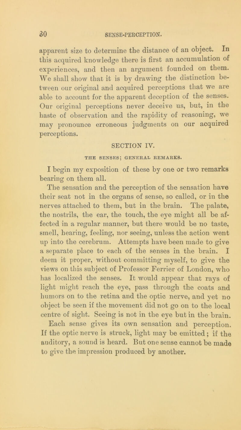 apparent size to determine the distance of an object. In this acquired knowledge there is first an accumulation of experiences, and then an argument founded on them. We shall show that it is by drawing the distinction be- tween our original and acquired perceptions that we are able to account for the apparent deception of the senses. Our original perceptions never deceive us, but, in the haste of observation and the rapidity of reasoning, we may pronounce erroneous judgments on our acquired perceptions. SECTION IY. THE senses; general remarks. I begin my exposition of these by one or two remarks bearing on them all. The sensation and the perception of the sensation have their seat not in the organs of sense, so called, or in the nerves attached to them, but in the brain. The palate, the nostrils, the ear, the touch, the eye might all be af- fected in a regular manner, but there would be no taste, smell, hearing, feeling, nor seeing, unless the action went up into the cerebrum. Attempts have been made to give a separate place to each of the senses in the brain. I deem it proper, without committing myself, to give the views on this subject of Professor Ferrier of London, who has localized the senses. It would appear that rays of light might reach the eye, pass through the coats and humors on to the retina and the optic nerve, and yet no object be seen if the movement did not go on to the local centre of sight. Seeing is not in the eye but in the brain. Each sense gives its own sensation and perception. If the optic nerve is struck, light may be emitted; if the auditory, a sound is heard. But one sense cannot be made to give the impression produced by another.